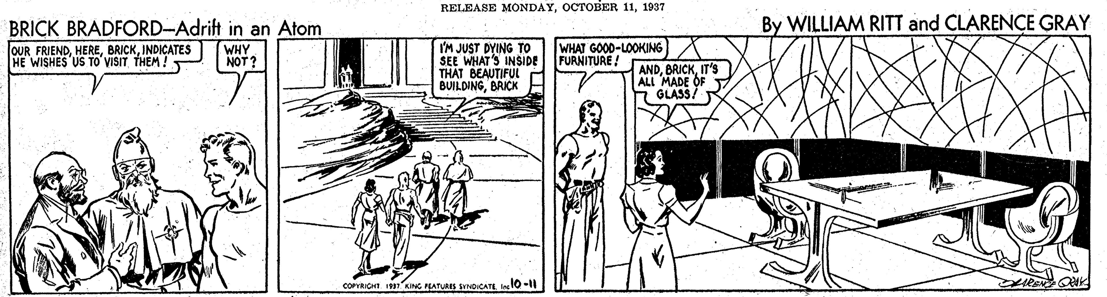 Line OCR: RELEASE MONDAY1937 By WILLIAM RITT and CLARENCE GRAY BRICK BRADFORD-Adrift in an Atom OUR FRIENDINDICATES HE WISHES US TO VISIT THEM ! WHAT GOOD-LOOKING WHY NOT? I'M JUST DYING TO SEE WHAT'S INSIDE FURNITURE ! THAT BEAUTIFUL BUILDINGBRICK ANDIT's ALL MADE OF GLASS. COPYRICHT. 1931 KING PLATURIS SYNDICATE I 10 -11 RELEASE MONDAYOCTOBER 111937 By WILLIAM RITT and CLARENCE GRAY BRICK BRADFORD-Adrift in an Atom OUR FRIENDINDICATES HE WISHES US TO VISIT THEM ! WHAT GOOD-LOOKING WHY NOT? I'M JUST DYING TO SEE WHAT'S INSIDE FURNITURE ! THAT BEAUTIFUL BUILDINGBRICK ANDIT's ALL MADE OF GLASS. COPYRICHT. 1931 KING PLATURIS SYNDICATE I 10 -11