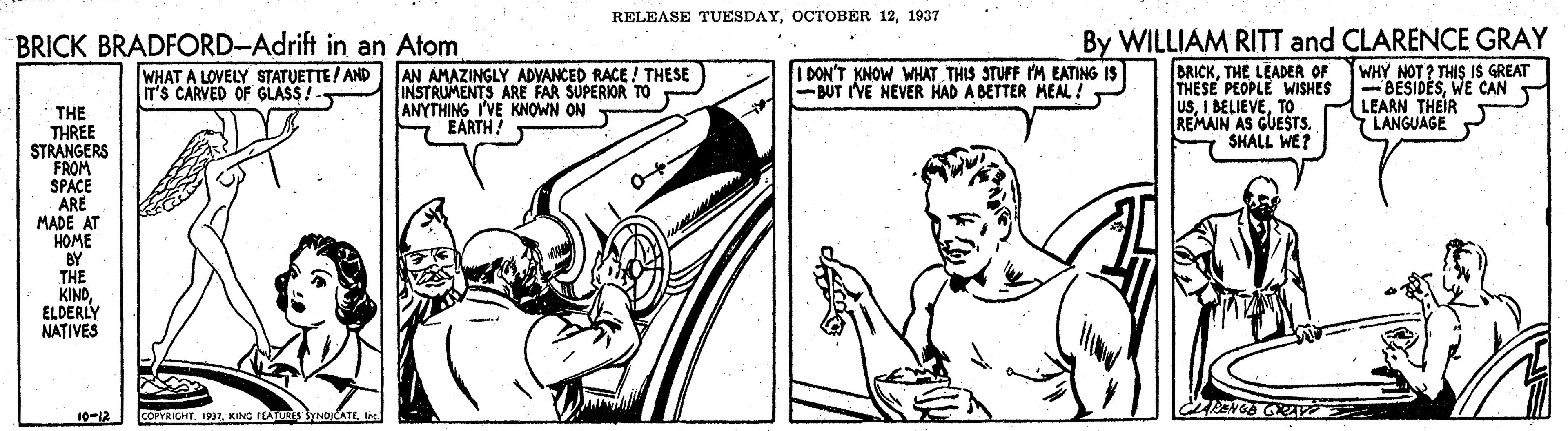 Music OCR: RELEASE TUESDAY1937 BRICK BRADFORD-Adrift in an Atom WHAT A LOVELY STATUETTE! AND IT'S CARVED OF GLASS!- By WILLIAM RITT and CLARENCE GRAY WHY NOT? THIS IS GREAT - BESIDESWE CAN LEARN THEIR LANGUAGE BRICKTHE LEADER OF THESE PEOPLE WISHES USTO REMAIN AS GUESTS. SHALL WE? I DON'T KNOW WHAT THIS STUFF M EATING IS -BUT IVE NEVER HAD A BETTER MEAL ! AN AMAZINGLY ADVANCED RACE ! THESE INSTRUMENTS ARE FAR SUPERIOR TO ANYTHING I'VE KNOWN ON S EARTH! THE THREE STRANGERS FROM SPACE ARE MADE AT HOME BY THE KINDELDERLY NATIVES 10-12 COPYRIGHTKING FEATT RELEASE TUESDAYOCTOBER 121937 BRICK BRADFORD-Adrift in an Atom WHAT A LOVELY STATUETTE! AND IT'S CARVED OF GLASS!- By WILLIAM RITT and CLARENCE GRAY WHY NOT? THIS IS GREAT - BESIDESWE CAN LEARN THEIR LANGUAGE BRICKTHE LEADER OF THESE PEOPLE WISHES USI BELIEVETO REMAIN AS GUESTS. SHALL WE? I DON'T KNOW WHAT THIS STUFF M EATING IS -BUT IVE NEVER HAD A BETTER MEAL ! AN AMAZINGLY ADVANCED RACE ! THESE INSTRUMENTS ARE FAR SUPERIOR TO ANYTHING I'VE KNOWN ON S EARTH! THE THREE STRANGERS FROM SPACE ARE MADE AT HOME BY THE KINDELDERLY NATIVES 10-12 COPYRIGHTKING FEATT