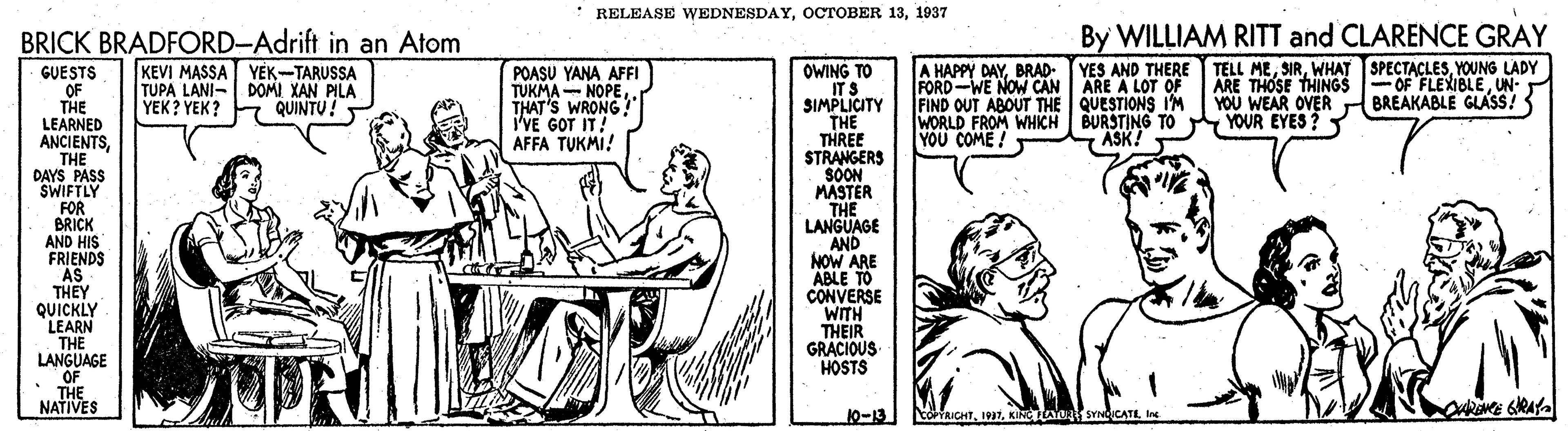 Table OCR: * RELEASE WEDNESDAY1937 By WILLIAM RITT and CLARENCE GRAY BRICK BRADFORD-Adrift in an Atom KEVI MASSA YÉK-TARUSSA TUPA LANI- DOMI XAN PILA YEK? YEK? A HAPPY DAYBRAD- YES AND THERE FORD-WE NOW CAN ARE A LOT OF FIND OUT ABOUT THE QUESTIONS I'M WORLD FROM WHICH BURSTING TO YOU COME ! TELL MEYOUNG LADY ARE THOSE THINGS OF FLEXIBLEUN- YOU WEAR OVER r BREAKABLE GLASS! YOUR EYES? GUESTS OF THE LEARNED ANCIENTS THE DAYS PASS SWIFTLY FOR BRICK AND HIS FRIENDS "AS THEY QUICKLY LEARN THE LANGUAGE OF THE NATIVES OWING TO ITS SIMPLICITY THE THREE STRANGERS SOON MASTER THE LANGUAGE AND NOW ARE ABLE TO CONVERSE WITH THEIR GRACIOUS HOSTS POASU YANA AFFI TUKMA - NOPETHAT'S WRONG! I'VE GOT IT! AFFA TUKMI! QUINTU! ASK! 10-13 boriaiCHTIne * RELEASE WEDNESDAYOCTOBER 131937 By WILLIAM RITT and CLARENCE GRAY BRICK BRADFORD-Adrift in an Atom KEVI MASSA YÉK-TARUSSA TUPA LANI- DOMI XAN PILA YEK? YEK? A HAPPY DAYBRAD- YES AND THERE FORD-WE NOW CAN ARE A LOT OF FIND OUT ABOUT THE QUESTIONS I'M WORLD FROM WHICH BURSTING TO YOU COME ! TELL MEWHAT SPECTACLESYOUNG LADY ARE THOSE THINGS OF FLEXIBLEUN- YOU WEAR OVER r BREAKABLE GLASS! YOUR EYES? GUESTS OF THE LEARNED ANCIENTS THE DAYS PASS SWIFTLY FOR BRICK AND HIS FRIENDS "AS THEY QUICKLY LEARN THE LANGUAGE OF THE NATIVES OWING TO ITS SIMPLICITY THE THREE STRANGERS SOON MASTER THE LANGUAGE AND NOW ARE ABLE TO CONVERSE WITH THEIR GRACIOUS HOSTS POASU YANA AFFI TUKMA - NOPETHAT'S WRONG! I'VE GOT IT! AFFA TUKMI! QUINTU! ASK! 10-13 boriaiCHT
