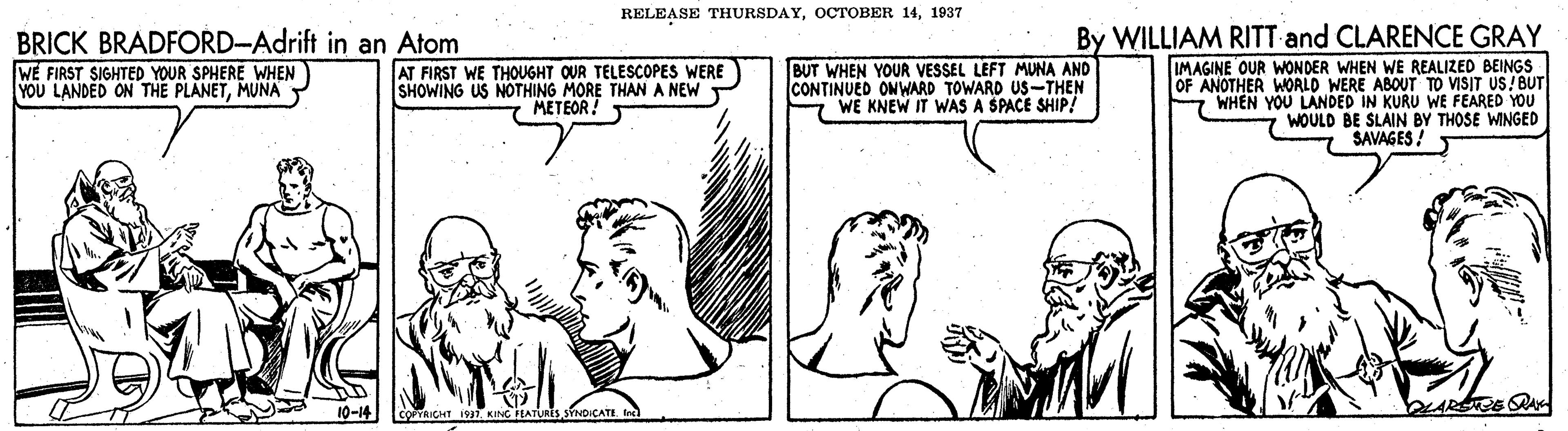 Parallel OCR: RELEASE THURSDAY1937 By WILLIAM RITT and CLARENCE GRAY IMAGINE OUR WONDER WHEN WE REALIZED BEINGS OF ANOTHER WORLD WERE ABOUT TO VISIT US! BUT 7 WHEN YOU LANDED IN KURU WE FEARED YOU WOULD BE SLAIN BY THOSE WINGED SAVAGES ! BRICK BRADFORD-Adrift in an Atom WE FIRST SIGHTED YOUR SPHERE WHEN YOU LANDED ON THE PLANETMUNA Y AT FIRST WE THOUGHT OUR TELESCOPES WERE SHOWING US NOTHING MORE THAN A NEW METEOR! BUT WHEN YOUR VESSEL LEFT MUNA AND CONTINUED ONWARD TOWARD US-THEN WE KNEW IT WAS A SPACE SHIP! 10-14 WARSTE S COPRICHT I KING FEATURES SYNDICATE tec) RELEASE THURSDAYOCTOBER 141937 By WILLIAM RITT and CLARENCE GRAY IMAGINE OUR WONDER WHEN WE REALIZED BEINGS OF ANOTHER WORLD WERE ABOUT TO VISIT US! BUT 7 WHEN YOU LANDED IN KURU WE FEARED YOU WOULD BE SLAIN BY THOSE WINGED SAVAGES ! BRICK BRADFORD-Adrift in an Atom WE FIRST SIGHTED YOUR SPHERE WHEN YOU LANDED ON THE PLANETMUNA Y AT FIRST WE THOUGHT OUR TELESCOPES WERE SHOWING US NOTHING MORE THAN A NEW METEOR! BUT WHEN YOUR VESSEL LEFT MUNA AND CONTINUED ONWARD TOWARD US-THEN WE KNEW IT WAS A SPACE SHIP! 10-14 WARSTE S COPRICHT I KING FEATURES SYNDICATE tec)