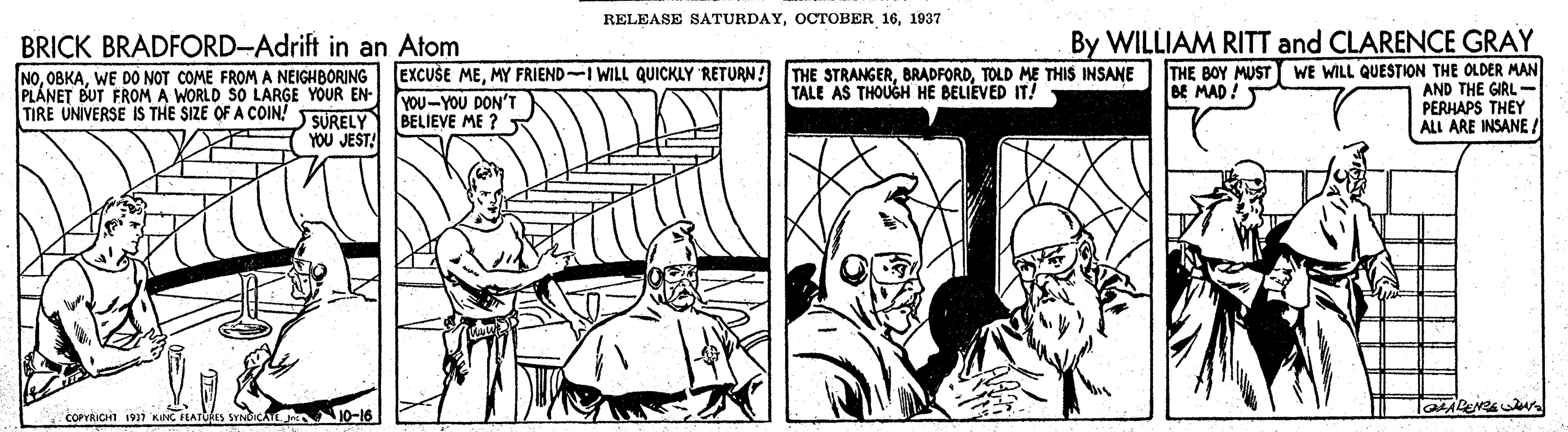 Publication OCR: RELEASE SATURDAY1937 By WILLIAM RITT and CLARENCE GRAY THE BOY MUST WE WILL QUESTION THE OLDER MAN AND THE GIRL- PERHAPS THEY ALL ARE INSANE ! BRICK BRADFORD-Adrift in an Atom NOWE DO NOT COME FROM A NEIGHBORING PLÁNET BUT FROM A WORLD S0 LARGE YOUR EN- SÜRELY YOU JEST! EXCUSE MEMY FRIEND-I WILL QUICKLY 'RETURN! YOU-YOU DON'T BELIEVE ME ? R THE STRANGERTOLD ME THIS INSANE TALE AS THOUGH HE BELIEVED IT! BE MAD! TIRE UNIVERSE IS THE SIZE OF A COIN COPYRICHI 1911 KONC FEATORIS SYNICATE re 0-16 RELEASE SATURDAYOCTOBER 161937 By WILLIAM RITT and CLARENCE GRAY THE BOY MUST WE WILL QUESTION THE OLDER MAN AND THE GIRL- PERHAPS THEY ALL ARE INSANE ! BRICK BRADFORD-Adrift in an Atom NOWE DO NOT COME FROM A NEIGHBORING PLÁNET BUT FROM A WORLD S0 LARGE YOUR EN- SÜRELY YOU JEST! EXCUSE MEMY FRIEND-I WILL QUICKLY 'RETURN! YOU-YOU DON'T BELIEVE ME ? R THE STRANGERTOLD ME THIS INSANE TALE AS THOUGH HE BELIEVED IT! BE MAD! TIRE UNIVERSE IS THE SIZE OF A COIN COPYRICHI 1911 KONC FEATORIS SYNICATE re 0-16