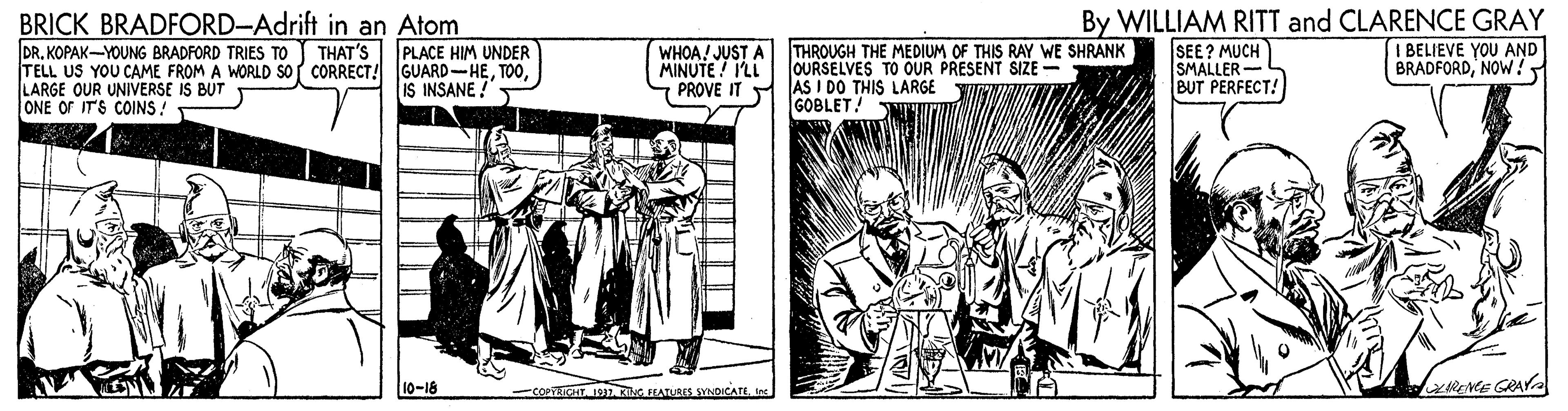 Illustration OCR: BRICK BRADFORD-Adrift in an Atom DR. KOPAK-YOUNG BRADFORD TRIES TO TELL US YOU CAME FROM A WORLD sof CORRECT! GUARD-HELARGE OUR UNIVERSE IS BUT ONE OF IT'S COINS ! WHOA! JUST A THROUGH THE MEDIUM OF THIS RAY WE SHRANK MINUTE ! I'LL PROVE IT AS I DO THIS LARGE By WILLIAM RITT and CLARENCE GRAY IBELIEVE YOU AND BRADFORDNOW! PLACE HIM UNDER SEE? MUCH SMALLER- BUT PERFECT! THAT'S OURSELVES TO OUR PRESENT SIZE - IS INSANE ! GOBLET! 10-18 COPTRICHTIan. KIG IHATLAS YNDICATE RENE GRAY BRICK BRADFORD-Adrift in an Atom DR. KOPAK-YOUNG BRADFORD TRIES TO TELL US YOU CAME FROM A WORLD sof CORRECT! GUARD-HELARGE OUR UNIVERSE IS BUT ONE OF IT'S COINS ! WHOA! JUST A THROUGH THE MEDIUM OF THIS RAY WE SHRANK MINUTE ! I'LL PROVE IT AS I DO THIS LARGE By WILLIAM RITT and CLARENCE GRAY IBELIEVE YOU AND BRADFORDNOW! PLACE HIM UNDER SEE? MUCH SMALLER- BUT PERFECT! THAT'S OURSELVES TO OUR PRESENT SIZE - IS INSANE ! GOBLET! 10-18 COPTRICHTIan. KIG IHATLAS YNDICATE RENE GRAY