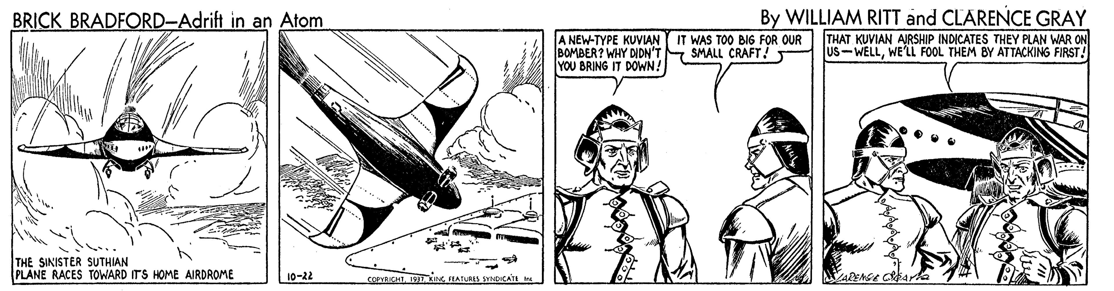 Fictional character OCR: By WILLIAM RITT and CLARENCE GRAY THAT KUVIAN AJRSHIP INDICATES THEY PLAN WAR ON US-WELLWE'LL FOOL THEM BY ATTACKING FIRST! BRICK BRADFORD-Adrift in an Atom A NEW-TYPE KUVIAN IT WAS TO0 BIG FOR OUR BOMBER? WHY DIDN'T YOU BRING IT DOWN! SMALL CRAFT! THE SINISTER SUTHIAN PLANE RACES TOWARD ITS HOME AIRDROME 10-22 COPYRICHTHATLRES SYNDICATE Irs Sarta By WILLIAM RITT and CLARENCE GRAY THAT KUVIAN AJRSHIP INDICATES THEY PLAN WAR ON US-WELLWE'LL FOOL THEM BY ATTACKING FIRST! BRICK BRADFORD-Adrift in an Atom A NEW-TYPE KUVIAN IT WAS TO0 BIG FOR OUR BOMBER? WHY DIDN'T YOU BRING IT DOWN! SMALL CRAFT! THE SINISTER SUTHIAN PLANE RACES TOWARD ITS HOME AIRDROME 10-22 COPYRICHTHATLRES SYNDICATE Irs Sarta