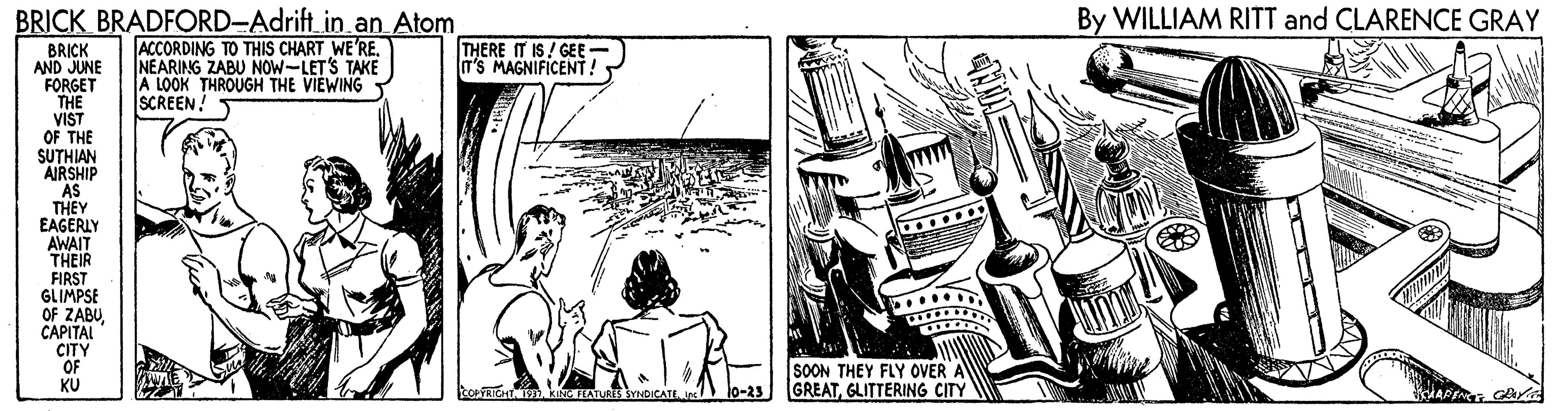 Comic book OCR: BRICK BRADFORD-Adrift_in.an Atom By WILLIAM RITT and CLARENCE GRAY ACCORDING TO THIS CHART WE'RE. NEARING ZABU NOW-LETS TAKE A LOOK THROUGH THE VIEWING T SCREEN! THERE IT IS! GEE- T'S MAGNIFICENT! BRICK AND JUNE FORGET THE VIST OF THE SUTHIAN AIRSHIP AS THEY EAGERLY AWAIT THEIR FIRST GLIMPSE OF ZABU CAPITAL CITY OF KU SOON THEY FLY OVER A lo-23 GREATGLITTERING CITY BRICK BRADFORD-Adrift_in.an Atom By WILLIAM RITT and CLARENCE GRAY ACCORDING TO THIS CHART WE'RE. NEARING ZABU NOW-LETS TAKE A LOOK THROUGH THE VIEWING T SCREEN! THERE IT IS! GEE- T'S MAGNIFICENT! BRICK AND JUNE FORGET THE VIST OF THE SUTHIAN AIRSHIP AS THEY EAGERLY AWAIT THEIR FIRST GLIMPSE OF ZABU CAPITAL CITY OF KU SOON THEY FLY OVER A lo-23 GREATGLITTERING CITY