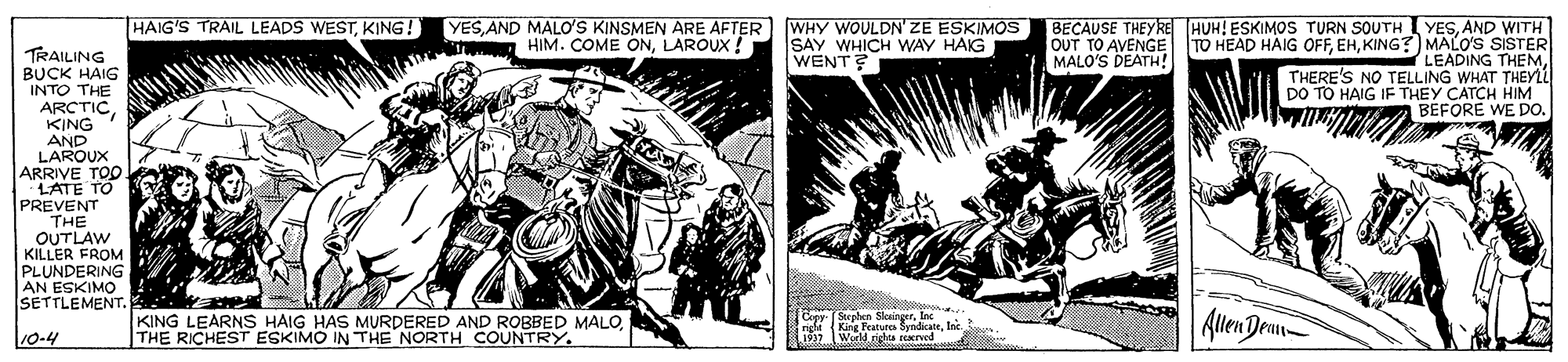 Newspaper OCR: HAIG'S TRAIL LEADS WESTKING! YES AND MALO'S KINSMEN ARE AFTER Te HIM. COME ONLAROUX ! WHY WOULDN' ZE ESKIMOS SAY WHICH WAY HAIG WENT? BECAUSE THEYRE HUH! ESKIMOS TURN SOUTH I YESAND WITH TO HEAD HAIG OFFKING?) MALO'S SISTER LEADING THY THERE'S NO TELLING WHAT DO TO HAIG IF THEY CATCH HIM BEFORE WE DO. OUT TO AVENGE MALO'S DEATH! TRAILING BUCK HAIG INTO THE ARCTIC KING AND LAROUX ARRIVE TOO PREVENT THE OUTLAW KILLER FROM PLUNDERING AN ESKIMO SETTLEMENT. KING LEARNS HAIG HAS MURDERED AND ROBBED MALOTHE RICHEST ESKIMO IN THE NORTH COUNTRY. Stenten Slotinaxe n King Feature SyndicateIne. World rirtea Eed Allen Demn 10-4 HAIG'S TRAIL LEADS WESTKING! YES AND MALO'S KINSMEN ARE AFTER Te HIM. COME ONLAROUX ! WHY WOULDN' ZE ESKIMOS SAY WHICH WAY HAIG WENT? BECAUSE THEYRE HUH! ESKIMOS TURN SOUTH I YESAND WITH TO HEAD HAIG OFFKING?) MALO'S SISTER LEADING THY THERE'S NO TELLING WHAT DO TO HAIG IF THEY CATCH HIM BEFORE WE DO. OUT TO AVENGE MALO'S DEATH! TRAILING BUCK HAIG INTO THE ARCTIC KING AND LAROUX ARRIVE TOO PREVENT THE OUTLAW KILLER FROM PLUNDERING AN ESKIMO SETTLEMENT. KING LEARNS HAIG HAS MURDERED AND ROBBED MALOTHE RICHEST ESKIMO IN THE NORTH COUNTRY. Stenten Slotinaxe n King Feature SyndicateIne. World rirtea Eed Allen Demn 10-4