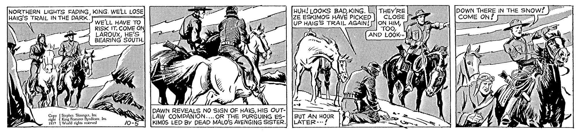Art OCR: DOWN THERE IN THE SNOW!) COME ON! HUH! LOOKS BADKING. L THEY'RE CLOSE UP HAIG'S TRAIL AGAIN!ON HIMAND LOOK NORTHERN LIGHTS FADINGKING. WELL LOSE HAIG'S TRAIL IN THE DARK ZE ESKIMOS HAVE PICKED WE'LL HAVE To RISK IT. COME ON LAROUXHE'S BEARING SOUTH. DAWN REVEALS NO SIGN OF HAIGHIS OUT- LAW COMPANION.... OR THE PURSUING ES- KIMOS LED BY DEAD MALO'S AVENGING SISTER. ( Stepher. SlesngrInc Copy righi (King feature Byndiate. In. BUT AN HOUR LATER..! i World righa trved 10-5 DOWN THERE IN THE SNOW!) COME ON! HUH! LOOKS BADKING. L THEY'RE CLOSE UP HAIG'S TRAIL AGAIN!ON HIMAND LOOK NORTHERN LIGHTS FADINGKING. WELL LOSE HAIG'S TRAIL IN THE DARK ZE ESKIMOS HAVE PICKED WE'LL HAVE To RISK IT. COME ON LAROUXHE'S BEARING SOUTH. DAWN REVEALS NO SIGN OF HAIGHIS OUT- LAW COMPANION.... OR THE PURSUING ES- KIMOS LED BY DEAD MALO'S AVENGING SISTER. ( Stepher. SlesngrInc Copy righi (King feature Byndiate. In. BUT AN HOUR LATER..! i World righa trved 10-5