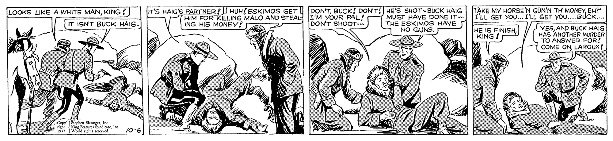 Illustration OCR: IT'S HAIG'S PARTNER!I HUH{ESKIMOS GET THIM FOR KILLING MALO AND STEAL ING HIS MONEY! DON'TBUCK! DON'T! HE'S SHOT BUCK HAIG I'M YOUR PÁL! DON'T SHOOT- TAKE MY HORSE'N GÜN'N TH MONEYEH? I'LL GET YOU... I'LL GET YO... BUCK.. LOOKS LIKE A WHITE MANKING ? MUST HAVE DONE IT THE ESKIMOS HAVE NO GUNS. T ISN'T BUCK HAIG. HE IS FINISHKING ? YESAND BUCK HAIG HAS ANOTHER MURDER TO ANSWER FOR! COME ON LAROUX! Cepy (Siephem SleurgerIn righ King Features Synicane. Inc Word rdes trwood 9-01 IT'S HAIG'S PARTNER!I HUH{ESKIMOS GET THIM FOR KILLING MALO AND STEAL ING HIS MONEY! DON'TBUCK! DON'T! HE'S SHOT BUCK HAIG I'M YOUR PÁL! DON'T SHOOT- TAKE MY HORSE'N GÜN'N TH MONEYEH? I'LL GET YOU... I'LL GET YO... BUCK.. LOOKS LIKE A WHITE MANKING ? MUST HAVE DONE IT THE ESKIMOS HAVE NO GUNS. T ISN'T BUCK HAIG. HE IS FINISHKING ? YESAND BUCK HAIG HAS ANOTHER MURDER TO ANSWER FOR! COME ON LAROUX! Cepy (Siephem SleurgerIn righ King Features Synicane. Inc Word rdes trwood 9-01