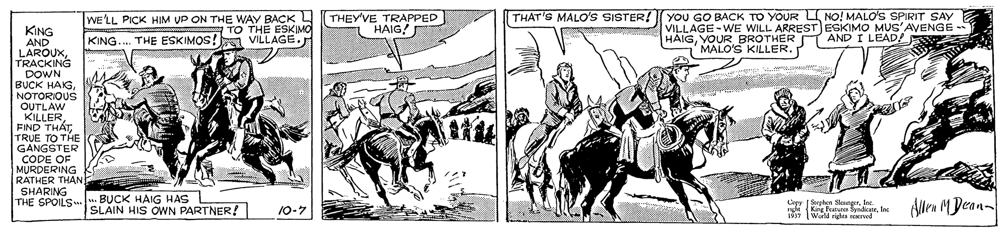 Pack animal OCR: THAT'S MALO'Ss SISTER! YOU GO BACK TO YOUR L NO! MALO'S SPIRIT SAY WE'LL PICK HIM UP ON THE WAY BACK L TO THE ESKIMO KING.. THE ESKIMOS! VILLAGE. THEY'VE TRAPPED HAIG! VILLAGE-WE WILL ARREST ESKIMO MUS'AVENGE - HAIGYOUR BROTHER MALO'S KILLER. KING AND LAROUXTRACKING DOWN BUCK HAKGNOTORIOUS OUTLAW KILLERFIND THAT TRUE TO THE GANGSTER CODE OF MURDERING RATHER THAN SHARING THE SPOILS AND I LEAD! BUCK HAIG HAS SLAIN HIS OWN PARTNER! Copy ( Stephen SleurgerInc. nghi (King Features SyndicneIns 1937 Alen MDean- 10-7 World rigles recreod THAT'S MALO'Ss SISTER! YOU GO BACK TO YOUR L NO! MALO'S SPIRIT SAY WE'LL PICK HIM UP ON THE WAY BACK L TO THE ESKIMO KING.. THE ESKIMOS! VILLAGE. THEY'VE TRAPPED HAIG! VILLAGE-WE WILL ARREST ESKIMO MUS'AVENGE - HAIGYOUR BROTHER MALO'S KILLER. KING AND LAROUXTRACKING DOWN BUCK HAKGNOTORIOUS OUTLAW KILLERFIND THAT TRUE TO THE GANGSTER CODE OF MURDERING RATHER THAN SHARING THE SPOILS AND I LEAD! BUCK HAIG HAS SLAIN HIS OWN PARTNER! Copy ( Stephen SleurgerInc. nghi (King Features SyndicneIns 1937 Alen MDean- 10-7 World rigles recreod