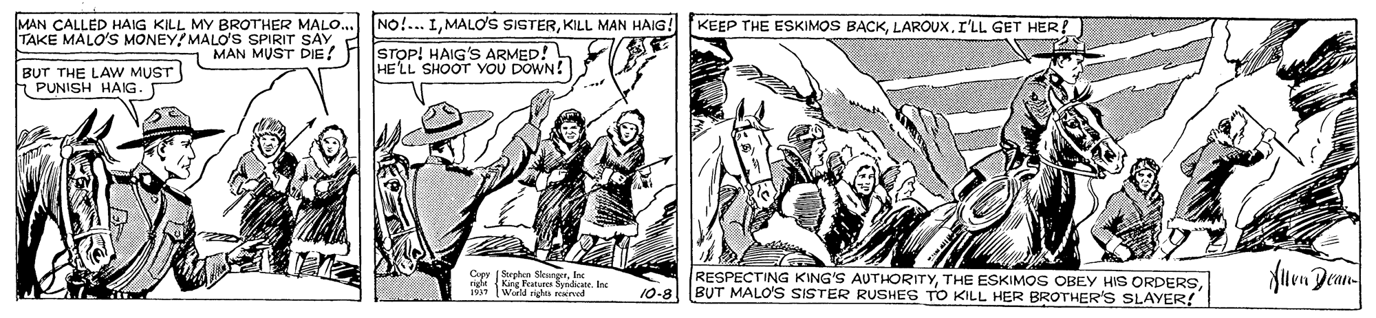 Design OCR: MAN CALLED HAIG KILL MY BROTHER MALO.. NO!.. IKILL MAN HAIG. TAKE MALO'S MONEY! MALO'S SPIRIT SAY. KEEP THE ESKIMOS BACKI'LL GET HER MAN MUST DIE? H (STOP! HAIG'S ARMED! HE LL SHOOT YOU DOWN! BUT THE LAW MUST PUNISH HAIG. Cupy ( Suphen SlevngerInc right {King Features SyndicateInc World rights wned RESPECTING KING'S AUTHORITY10-8 BUT MALO'S SISTER RUSHES TO KILL HER BROTHER'S SLAYER! MAN CALLED HAIG KILL MY BROTHER MALO.. NO!.. IMALO'S SISTERKILL MAN HAIG. TAKE MALO'S MONEY! MALO'S SPIRIT SAY. KEEP THE ESKIMOS BACKI'LL GET HER MAN MUST DIE? H (STOP! HAIG'S ARMED! HE LL SHOOT YOU DOWN! BUT THE LAW MUST PUNISH HAIG. Cupy ( Suphen SlevngerInc right {King Features SyndicateInc World rights wned RESPECTING KING'S AUTHORITYTHE ESKIMOS OBEY HIS ORDERS10-8 BUT MALO'S SISTER RUSHES TO KILL HER BROTHER'S SLAYER!