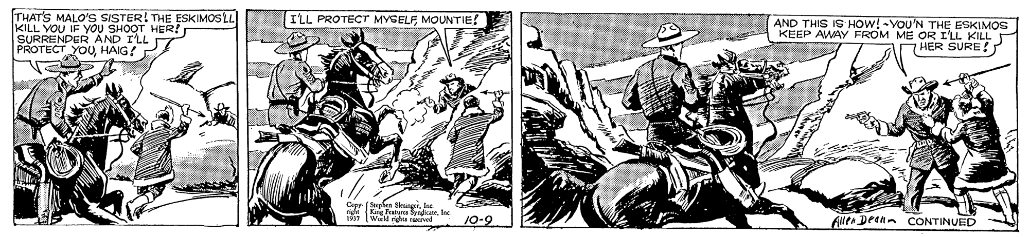 Line art OCR: THAT'S MALO'S SISTER! THE ESKIMOSLL KILL YOU IF YOU SHOOT HER! SURRENDER AND ILL PROTECT YO0HAIG? ILL PROTECT MYSELF MOUNTIE! AND THIS IS HOW! -YOU'N THE ESKIMOS KEEP AWAY FROM ME OR I'LL KILL 7 HER SURE! Copy (Stephen SlesingerIne right (King Featurcs SyedkateInc 1937 Warld rights rerved 10-9 Alen Deann CONTINUED THAT'S MALO'S SISTER! THE ESKIMOSLL KILL YOU IF YOU SHOOT HER! SURRENDER AND ILL PROTECT YO0HAIG? ILL PROTECT MYSELF MOUNTIE! AND THIS IS HOW! -YOU'N THE ESKIMOS KEEP AWAY FROM ME OR I'LL KILL 7 HER SURE! Copy (Stephen SlesingerIne right (King Featurcs SyedkateInc 1937 Warld rights rerved 10-9 Alen Deann CONTINUED