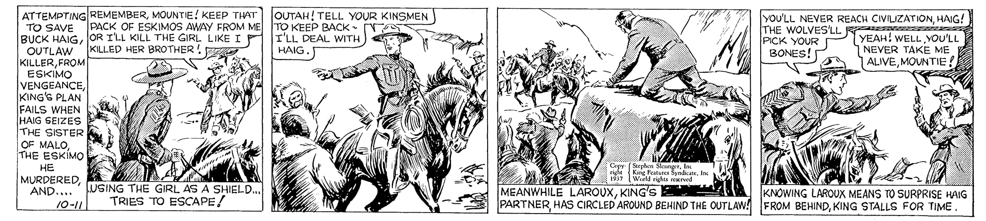 People OCR: ATTEMPTING REMEMBERMOUNTIE! KEEP THAT JOUTAH! TELL YOUR KINSMEN TO SAVE PACK OF ESKIMOS AWAY FROM ME TO KEEP BACK • BUCK HAIGOR ILL KILL THE GIRL LIKEIP OUTLAW KILLERFROM ESKIMO VENGEANCEKING'G PLAN FAILS WHEN HAIG SEIZES THE SISTER OF MALOTHE ESKIMO ?? MURDEREDAND.... YOU'LL NEVER REACH CIVILIZATIONHAIG! THE WOLVES'LL R s cas YEAH! WELL YOU'LL NEVER TAKE ME ALIVEMOUNTIE ! I'LL DEAL WITH PICK YOUR BONES! KILLED HER BROTHER HAIG. Cepy (Stephen SleungerIn (World righes rexrved USING THE GIRL AS A SHIELD... TRIES TO ESCAPE! MEANWHILE LAROUXKING'S . PARTNERKING STALLS FOR TIME KNOWING LAROUX MEANS TO SURPRISE HAIG 10-11 ATTEMPTING REMEMBERMOUNTIE! KEEP THAT JOUTAH! TELL YOUR KINSMEN TO SAVE PACK OF ESKIMOS AWAY FROM ME TO KEEP BACK • BUCK HAIGOR ILL KILL THE GIRL LIKEIP OUTLAW KILLERFROM ESKIMO VENGEANCEKING'G PLAN FAILS WHEN HAIG SEIZES THE SISTER OF MALOTHE ESKIMO ?? MURDEREDAND.... YOU'LL NEVER REACH CIVILIZATIONHAIG! THE WOLVES'LL R s cas YEAH! WELL YOU'LL NEVER TAKE ME ALIVEMOUNTIE ! I'LL DEAL WITH PICK YOUR BONES! KILLED HER BROTHER HAIG. Cepy (Stephen Sleungerright King Peature SyndicateIn (World righes rexrved USING THE GIRL AS A SHIELD... TRIES TO ESCAPE! MEANWHILE LAROUXKING'S . PARTNERHAS CIRCLED AROUND BEHIND THE OUTLAW! FROM BEHINDKING STALLS FOR TIME KNOWING LAROUX MEANS TO SURPRISE HAIG 10-11