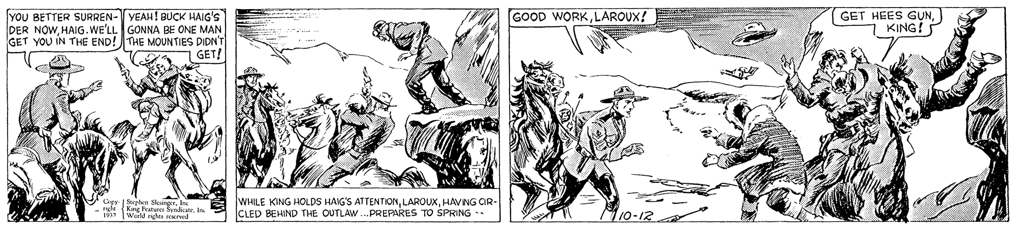 Drawing OCR: GOOD WORKLAROUX! (GET HEES G?NKING! YOU BETTER SURREN- YEAH! BUCK HAIG'S DER NOWHAIG.WE'LL GONNA BE ONE MAN GET YOU IN THE END!THE MOUNTIES DIDN'T GET! V Capy | Soepten SleangerIn Kne Features SandicateIn Werld neles Nrved WHILE KING HOLDS HAIG'S ATTENTIONHAVING OR- CLED BEHIND THE OUTLAW.PREPARES TO SPRING -- M10-12 1937 GOOD WORKLAROUX! (GET HEES G?NKING! YOU BETTER SURREN- YEAH! BUCK HAIG'S DER NOWHAIG.WE'LL GONNA BE ONE MAN GET YOU IN THE END!THE MOUNTIES DIDN'T GET! V Capy | Soepten SleangerIn Kne Features SandicateIn Werld neles Nrved WHILE KING HOLDS HAIG'S ATTENTIONHAVING OR- CLED BEHIND THE OUTLAW.PREPARES TO SPRING -- M10-12 1937