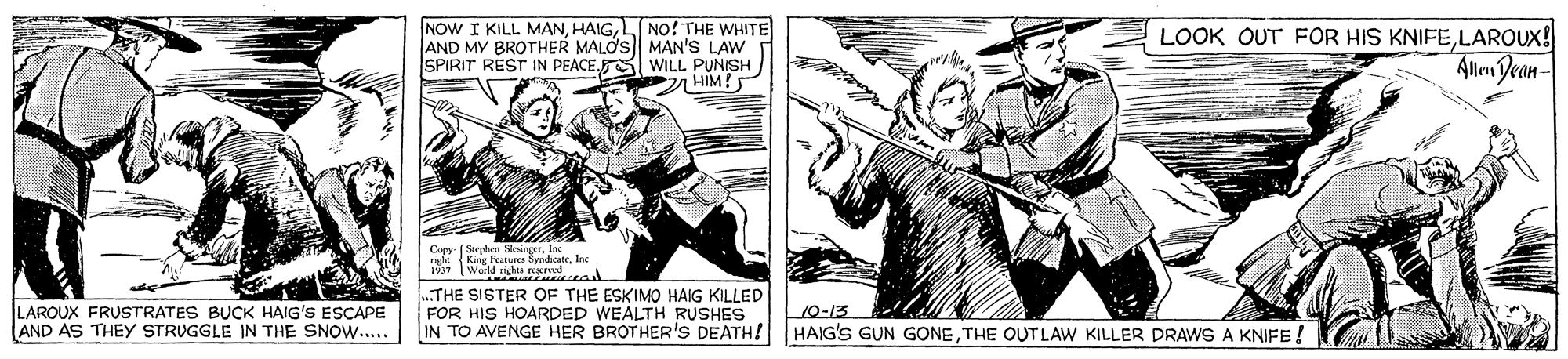 Comic book OCR: NOW I KILL MANL NO! THE WHITE AND MY BROTHER MALOS MAN'S LAW SPIRIT REST IN PEACEWILL PUNISH 7 HIM!5 LOOK OUT FOR HIS KNIFELAROUX! Allm Dean- Cupy- ( Soephen SleingerInc nde King Features SyndicateI LAROUX FRUSTRATES BUCK HAIG'S ESCAPE AND AS THEY STRUGGLE IN THE SNOW.. .THE SISTER OF THE ESKIMO HAIG KILLED FOR HIS HOARDED WEALTH RUSHES IN TO AVENGE HER BROTHER'S DEATH! HAIG'S GUN GONETHE OUT LAW KILLER DRAWS A KNIFE 10-13 NOW I KILL MANL NO! THE WHITE AND MY BROTHER MALOS MAN'S LAW SPIRIT REST IN PEACEWILL PUNISH 7 HIM!5 LOOK OUT FOR HIS KNIFELAROUX! Allm Dean- Cupy- ( Soephen SleingerInc nde King Features SyndicateI LAROUX FRUSTRATES BUCK HAIG'S ESCAPE AND AS THEY STRUGGLE IN THE SNOW.. .THE SISTER OF THE ESKIMO HAIG KILLED FOR HIS HOARDED WEALTH RUSHES IN TO AVENGE HER BROTHER'S DEATH! HAIG'S GUN GONETHE OUT LAW KILLER DRAWS A KNIFE 10-13