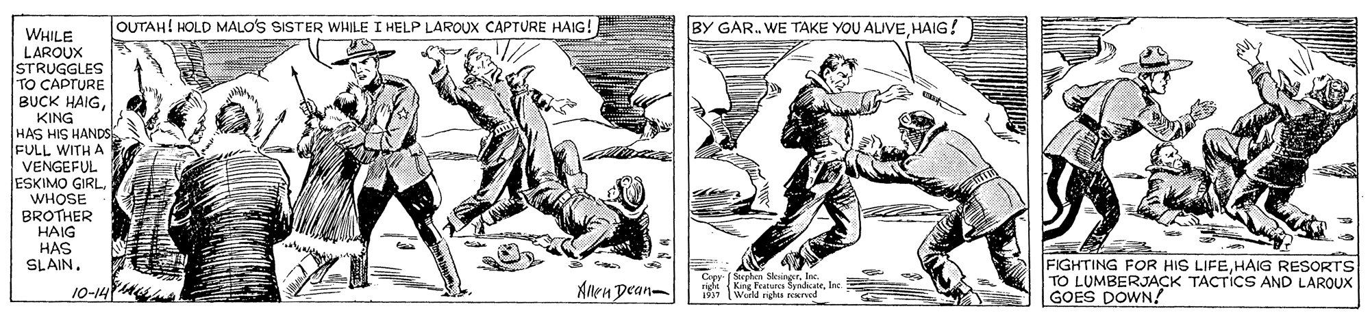 Illustration OCR: OUTAH! HOLD MALO'S SISTER WHILE I HELP LARQUX CAPTURE HAIG! BY GAR. WE TAKE YOU ALIVEHAIG! WHILE LAROUX STRUGGLES TO CAPTURE BUCK HAIGKING HAS HIS HANDS FULL WITH A VENGEFUL ESKIMO GIRL WHOSE BROTHER HAIG HAS SLAIN. S n Slesinor. r King FAtues SyndicateIne 1937 World rights rerved FIGHTING FOR HIS LIFEHAIG RESORTS TO LUMBERJACK TACTICS AND LAROUX GOES DOWN! 10-14 Allen Dean- OUTAH! HOLD MALO'S SISTER WHILE I HELP LARQUX CAPTURE HAIG! BY GAR. WE TAKE YOU ALIVEHAIG! WHILE LAROUX STRUGGLES TO CAPTURE BUCK HAIGKING HAS HIS HANDS FULL WITH A VENGEFUL ESKIMO GIRL WHOSE BROTHER HAIG HAS SLAIN. S n Slesinor. r King FAtues SyndicateIne 1937 World rights rerved FIGHTING FOR HIS LIFEHAIG RESORTS TO LUMBERJACK TACTICS AND LAROUX GOES DOWN! 10-14 Allen Dean-