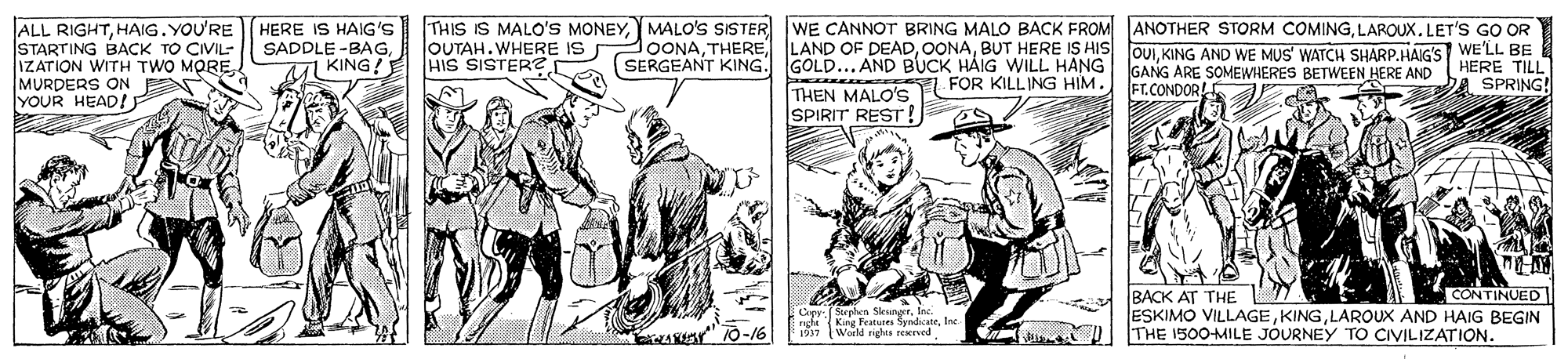 Line OCR: THIS IS MALO'S MONEYLAROUX. LET'S GO OR ALL RIGHTHAIG. YOU'RE STARTING BACK TO CIVIL- IZATION WITH TWO MOREMURDERS ON E YOUR HEAD! HERE IS HAIG'S SADDLE -BAGM KING! lOONABUT HERE IS HIS (SERGEANT KING. GOLD... AND BUCK HAIG WILL HANG THEN MALO'S SPIRIT REST! OUTAH. WHERE IS HIS SISTER? OUIKING AND WE MUS' WATCH SHARP.HAIG'S WE'LL BE HERE TILL GANG ARE SOMEWHERES BETWEEN HERE AND FT.CONDOR! FOR KILLING HIM. SPRING! BACK AT THE ESKIMO VILLAGELAROUX AND HAIG BEGIN THE 1500-MILE JOURNEY TO CIVILIZATION. CONTINUED Capr.Sorphen SleungerKng Feituer Sandate les 10-16 1917 Werld sigles reerved THIS IS MALO'S MONEYMALO'S SISTER WE CANNOT BRING MALO BACK FROM ANOTHER STORM COMINGLAROUX. LET'S GO OR ALL RIGHTHAIG. YOU'RE STARTING BACK TO CIVIL- IZATION WITH TWO MOREMURDERS ON E YOUR HEAD! HERE IS HAIG'S SADDLE -BAGM KING! lOONATHERE LAND OF DEADBUT HERE IS HIS (SERGEANT KING. GOLD... AND BUCK HAIG WILL HANG THEN MALO'S SPIRIT REST! OUTAH. WHERE IS HIS SISTER? OUIKING AND WE MUS' WATCH SHARP.HAIG'S WE'LL BE HERE TILL GANG ARE SOMEWHERES BETWEEN HERE AND FT.CONDOR! FOR KILLING HIM. SPRING! BACK AT THE ESKIMO VILLAGELAROUX AND HAIG BEGIN THE 1500-MILE JOURNEY TO CIVILIZATION. CONTINUED Capr.Sorphen SleungerKng Feituer Sandate les 10-16 1917 Werld sigles reerved