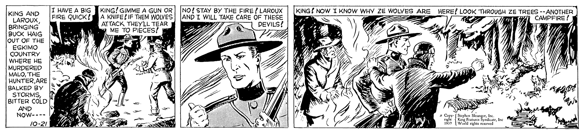 Style OCR: KING AND LAROUXBRINGING BUCK HAIG OUT OF THE FIRE QUICK! A KNIFE!IF THEM WOLVES ATTACK THEY'LL TEAR ME TO PIECES! I HAVE A BIG KING! GIMME A GUN OR NO! STAY BY THE FIRE ( LAROUX AND I WILL TAKE CARE OF THESE DEVILS! KING NOW I KNOW WHY ZE WOLVES ARE HERE! LOOK THROUGH ZE TREES --ANOTHER CAMPFIRE! ESKIMO COUNTRY WHERE HE MURDERED MALOTHE HUNTERARE BALKED BY STORMSBITTER COLD AND NOW---- C eplan SleargrIn. 197 Warld richa Ine 10-21 rCKreed KING AND LAROUXBRINGING BUCK HAIG OUT OF THE FIRE QUICK! A KNIFE!IF THEM WOLVES ATTACK THEY'LL TEAR ME TO PIECES! I HAVE A BIG KING! GIMME A GUN OR NO! STAY BY THE FIRE ( LAROUX AND I WILL TAKE CARE OF THESE DEVILS! KING NOW I KNOW WHY ZE WOLVES ARE HERE! LOOK THROUGH ZE TREES --ANOTHER CAMPFIRE! ESKIMO COUNTRY WHERE HE MURDERED MALOTHE HUNTERARE BALKED BY STORMSBITTER COLD AND NOW---- C eplan SleargrIn. 197 Warld richa Ine 10-21 rCKreed