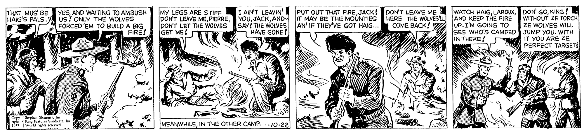 Comic book OCR: I AIN'T LEAVIN'I PUT OUT THAT FIREKING ! WITHOUT ZE TORCH ZE WOLVES WILL SEE WHO'S CAMPED JUMP YOU. WITH IT YOU ARE ZE PERFECT TARGET! THAT MUS' BE HAIG'S PALS. YESAND WAITING TO AMBUSH us? ONLY THE WOLVES FORCED 'EM TO BUILD A BIG FIRE! MY LEGS ARE STIFF DON'T LEAVE MEAND IT MAY BE THE MOUNTIES HERE. THE WOLVES'LL DONT LET THE WOLVES SAY! THE WOLVES AN' IF THEY'VE GOT HAIG... GET ME! AND KEEP THE FIRE UP. I'M GOING TO COME BACK! W - HAVE GONE ! IN THERE! Cery (Strphen SkungerIn nefe Kng Features Syndicate. Inc 10ST Wield nghts rerwd MEANWHILEIN THE OTHER CAMP. 10-22 I AIN'T LEAVIN'I PUT OUT THAT FIREJACK! DON'T LEAVE ME WATCH HAIGDON' GOKING ! WITHOUT ZE TORCH ZE WOLVES WILL SEE WHO'S CAMPED JUMP YOU. WITH IT YOU ARE ZE PERFECT TARGET! THAT MUS' BE HAIG'S PALS. YESAND WAITING TO AMBUSH us? ONLY THE WOLVES FORCED 'EM TO BUILD A BIG FIRE! MY LEGS ARE STIFF DON'T LEAVE MEAND IT MAY BE THE MOUNTIES HERE. THE WOLVES'LL DONT LET THE WOLVES SAY! THE WOLVES AN' IF THEY'VE GOT HAIG... GET ME! AND KEEP THE FIRE UP. I'M GOING TO COME BACK! W - HAVE GONE ! IN THERE! Cery (Strphen SkungerIn nefe Kng Features Syndicate. Inc 10ST Wield nghts rerwd MEANWHILEIN THE OTHER CAMP. 10-22