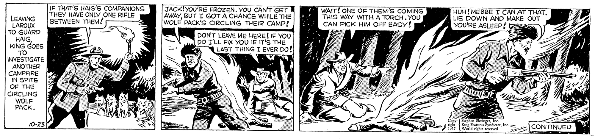 Comic book OCR: IF THAT'S HAIG'S COMPANIONS THEY HAVE ONLY ONE RIFLE BETWEEN THEM! JACK!YOU'RE FROZEN. YOU CAN'T GET AWAYBUT I GOT A CHANCE WHILE THE WOLF PACK'S CIRCLING THEIR CAMP! WAIT! ONE OF THEM'S COMING THIS WAY WITH A TORCH.YOU CAN PICK HIM OFF EASY! HUH! MEBBE I CAN AT THAT. LIE DOWN AND MAKE OUT YOU'RE ASLEEP! LEAVING LAROUX TO GUARD HAIGKING GOES TO INVESTIGATE ANOTHER DON'T LEAVE ME HERE! IF YOU DO I'LL FIX YOU IE IT'S THE LAST THING I EVER DO! CAMPFIRE IN SPITE OF THE CIRCLING WOLF PACK10-23 Steelen SletreTInc. righr King Rutues SyndicateInc. World righes rexrved CONTINUED IF THAT'S HAIG'S COMPANIONS THEY HAVE ONLY ONE RIFLE BETWEEN THEM! JACK!YOU'RE FROZEN. YOU CAN'T GET AWAYBUT I GOT A CHANCE WHILE THE WOLF PACK'S CIRCLING THEIR CAMP! WAIT! ONE OF THEM'S COMING THIS WAY WITH A TORCH.YOU CAN PICK HIM OFF EASY! HUH! MEBBE I CAN AT THAT. LIE DOWN AND MAKE OUT YOU'RE ASLEEP! LEAVING LAROUX TO GUARD HAIGKING GOES TO INVESTIGATE ANOTHER DON'T LEAVE ME HERE! IF YOU DO I'LL FIX YOU IE IT'S THE LAST THING I EVER DO! CAMPFIRE IN SPITE OF THE CIRCLING WOLF PACK10-23 Steelen SletreTInc. righr King Rutues SyndicateInc. World righes rexrved CONTINUED