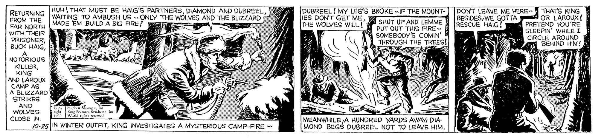 Comics OCR: HUH! THAT MUST BE HAIG'S PARTNERSRETURNING WAITING TO AMBUSH US ONLY THE WÓLVES AND THE BLIZZARD FROM THE MADE EM BUILD A BIG FIRE! FAR NORTH WITH THEIR PRISONERDUBREEL! MY LEG'S BROKE wIF THE MOUNT-T DON'T LEAVE ME HERE SHUT UP AND LEMME PUT OUT THIS FIRE SOMEBODY'S COMIN' THROUGH THE TREES! THAT'S KING OR LAROUX ! PRETEND YOU'RE SLEEPIN' WHILE I CIRCLE AROUND BEHIND HIM! IES DON'T GET METHE WOLVES WILL! BESIDESWE GOTTA RESCUE HAIG! NOTORIOUS KILLERKING AND LARQUX CAMP AS A BLIZZARD STRIKEG AND WOLVES CLOSE IN 10-25 IN WINTER OUTFITKING INVESTIGATES A MYSTERIOUS CAMP-FIRE - MEANWHILE A HUNDRED YARDS AWAYDIA- MOND BEGS DUBREEL NOT TO LEAVE HIM. HUH! THAT MUST BE HAIG'S PARTNERSDIAMOND AND DUBREELRETURNING WAITING TO AMBUSH US ONLY THE WÓLVES AND THE BLIZZARD FROM THE MADE EM BUILD A BIG FIRE! FAR NORTH WITH THEIR PRISONERBUCK HAIGDUBREEL! MY LEG'S BROKE wIF THE MOUNT-T DON'T LEAVE ME HERE SHUT UP AND LEMME PUT OUT THIS FIRE SOMEBODY'S COMIN' THROUGH THE TREES! THAT'S KING OR LAROUX ! PRETEND YOU'RE SLEEPIN' WHILE I CIRCLE AROUND BEHIND HIM! IES DON'T GET METHE WOLVES WILL! BESIDESWE GOTTA RESCUE HAIG! NOTORIOUS KILLERKING AND LARQUX CAMP AS A BLIZZARD STRIKEG AND WOLVES CLOSE IN 10-25 IN WINTER OUTFITKING INVESTIGATES A MYSTERIOUS CAMP-FIRE - MEANWHILE A HUNDRED YARDS AWAYDIA- MOND BEGS DUBREEL NOT TO LEAVE HIM.