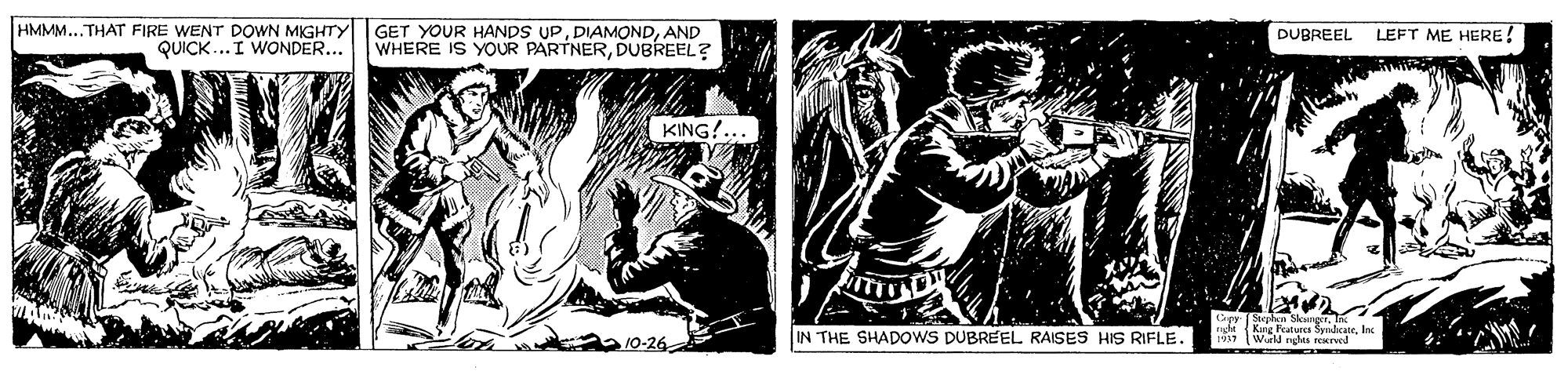 Printmaking OCR: HMMM....THAT FIRE WENT DOWN MIGHTY QUICK...I WONDER... GET YOUR HANDS UPAND WHERE IS YOUR PARTNERDUBREEL? DUBREEL LEFT ME HERE! KING!... IN THE SHADOWS DUBREEL RAISES HIS RIFLE. JEe Fratute SeaicateInc 1911 Wi rghts reerwd HMMM....THAT FIRE WENT DOWN MIGHTY QUICK...I WONDER... GET YOUR HANDS UPAND WHERE IS YOUR PARTNERDUBREEL? DUBREEL LEFT ME HERE! KING!... IN THE SHADOWS DUBREEL RAISES HIS RIFLE. JEe Fratute SeaicateInc 1911 Wi rghts reerwd