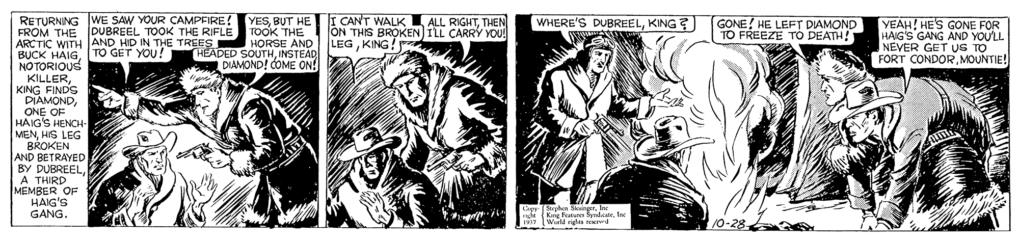 Comic book OCR: YESTHEN TOOK THE HORSE AND LEGKING! DIAMOND! COME ON! RETURNING WE SAW YOUR CAMPFIRE! FROM THE DUBREEL TOOK THE RIFLE ARCTIC WITH JAND HID IN THE TREES BUCK HAIG[TO GET YOU! NOTORIOUS KILLERKING FINDS DIAMONDONE OF HAIG'S HENCH- MENHIS LEG BROKEN AND BETRAYED BY DUBREELA THIRD MEMBER OF HAIG'S GANG. WHERE'S DUBREELKING ? GONE! HE LEFT DIAMOND TO FREEZE TÓ DEATH! YEAH! HE'S GONE FOR HAIG'S GANG AND YOU'LL NEVER GET US TO FORT CONDORMOUNTIE! ON THIS BROKEN ILL CARRY YOU! HEADED SOUTHINSTEAD N Wiel rights reerd 10-28 YESBUT HE I CAN'T WALK ALL RIGHTTHEN TOOK THE HORSE AND LEGKING! DIAMOND! COME ON! RETURNING WE SAW YOUR CAMPFIRE! FROM THE DUBREEL TOOK THE RIFLE ARCTIC WITH JAND HID IN THE TREES BUCK HAIG[TO GET YOU! NOTORIOUS KILLERKING FINDS DIAMONDONE OF HAIG'S HENCH- MENHIS LEG BROKEN AND BETRAYED BY DUBREELA THIRD MEMBER OF HAIG'S GANG. WHERE'S DUBREELKING ? GONE! HE LEFT DIAMOND TO FREEZE TÓ DEATH! YEAH! HE'S GONE FOR HAIG'S GANG AND YOU'LL NEVER GET US TO FORT CONDORMOUNTIE! ON THIS BROKEN ILL CARRY YOU! HEADED SOUTHINSTEAD N Wiel rights reerd 10-28