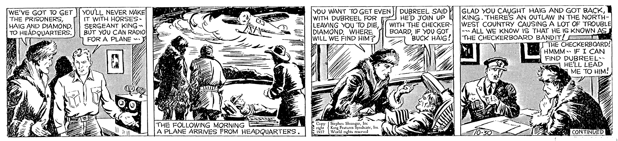 Comic book OCR: WE'VE GOT TO GET THE PRISONERSHAIG AND DIAMOND TO HEÁPQUARTERS. YOU'LL NEVER MAKE IT WITH HORSES- SERGEANT KING- BUT YOU CAN RADIO FOR A PLANE . YOU WANT TO GET EVEN WITH DUBREEL FOR LEAVING YOU TO DIEWITH THE CHECKER- DIAMONDWHERE WILL WE FIND HIM? DUBREEL SAID GLAD YOU CAUGHT HAIG AND GOT BACKHED JOIN UP 4 KING. THERE'S AN OUTLAW IN THE NORTH- WEST COUNTRY CAUSING A LOT OF TROUBLE |-- ALL WE KNOW IS THAr HE IS KNOWN AS THE CHECKERBOARD BANDIT! BOARDIF YOU GOT BUCK HAIG! TTHE CHECKERBOARD! HMMM IF I CAN FIND DUBREEL S HE'LL LEAD ME TO HIM! 0.0 THE FOLLOWING MORNING A PLANE ARRIVES FROM HEADQUARTERS. FCer (Sephat SlengIn . Sngla Kang Features SyucateIn World ndes rexrved CONTINUED WE'VE GOT TO GET THE PRISONERSHAIG AND DIAMOND TO HEÁPQUARTERS. YOU'LL NEVER MAKE IT WITH HORSES- SERGEANT KING- BUT YOU CAN RADIO FOR A PLANE . YOU WANT TO GET EVEN WITH DUBREEL FOR LEAVING YOU TO DIEWITH THE CHECKER- DIAMONDWHERE WILL WE FIND HIM? DUBREEL SAID GLAD YOU CAUGHT HAIG AND GOT BACKHED JOIN UP 4 KING. THERE'S AN OUTLAW IN THE NORTH- WEST COUNTRY CAUSING A LOT OF TROUBLE |-- ALL WE KNOW IS THAr HE IS KNOWN AS THE CHECKERBOARD BANDIT! BOARDIF YOU GOT BUCK HAIG! TTHE CHECKERBOARD! HMMM IF I CAN FIND DUBREEL S HE'LL LEAD ME TO HIM! 0.0 THE FOLLOWING MORNING A PLANE ARRIVES FROM HEADQUARTERS. FCer (Sephat SlengIn . Sngla Kang Features SyucateIn World ndes rexrved CONTINUED