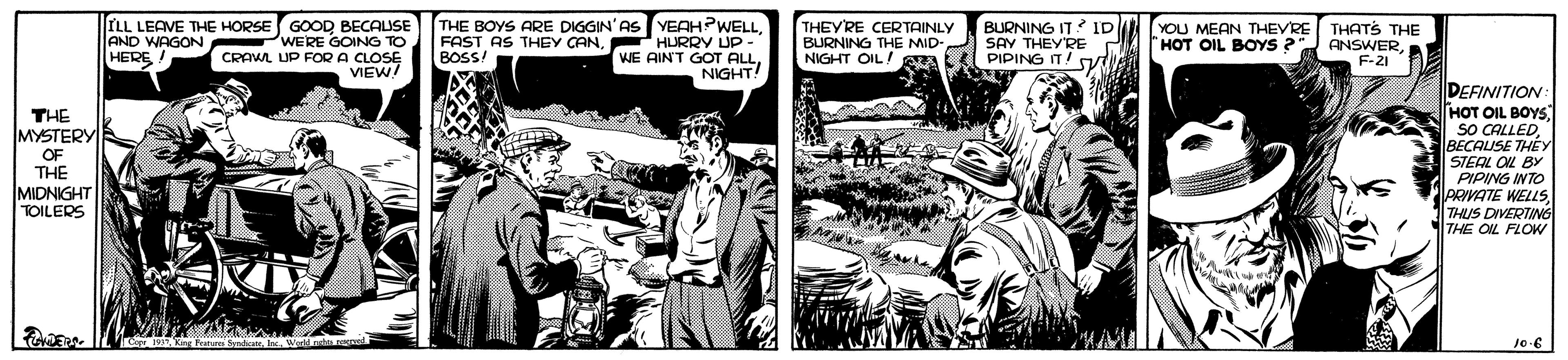 Comics OCR: LL LEAVE THE HORSE GOOD BECAUSE AND WAGON PWERE GOING TO CRAWL UP FOR A CLOSE VIEW! THE BOYS ARE DIGGIN'AS YEAH?WELLHURRY UP - WE AIN'T GOT ALLNIGHT! THEY'RE CERTAINLY BURNING THE MID NIGHT OIL/ aL PIPING IT! BURNING IT? ID SAV THEYRE YOU MEAN THEVRE "HOT OIL BOYS ? FAST AS THEY CANBOSS! THATS THE ANSWERHERE ! F-21 DEFINITION HOT OIL BOYS SO CALLEDBECALISE THEY STEAL OL BY PIPING INTO PRIVATE WELLSTHUS DIVERTING THE OL FLOW THE MYSTERY OF THE MIDNIGHT TOILERS LL LEAVE THE HORSE GOOD BECAUSE AND WAGON PWERE GOING TO CRAWL UP FOR A CLOSE VIEW! THE BOYS ARE DIGGIN'AS YEAH?WELLHURRY UP - WE AIN'T GOT ALLNIGHT! THEY'RE CERTAINLY BURNING THE MID NIGHT OIL/ aL PIPING IT! BURNING IT? ID SAV THEYRE YOU MEAN THEVRE "HOT OIL BOYS ? FAST AS THEY CANBOSS! THATS THE ANSWERHERE ! F-21 DEFINITION HOT OIL BOYS SO CALLEDBECALISE THEY STEAL OL BY PIPING INTO PRIVATE WELLSTHUS DIVERTING THE OL FLOW THE MYSTERY OF THE MIDNIGHT TOILERS
