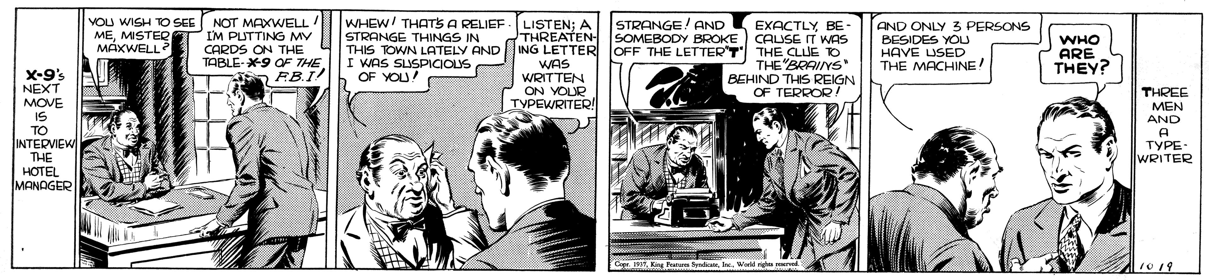 Fictional character OCR: WHEW/ THATS A RELIEF -L STRANGE THINGS IN VOU WISH TO SEE NOT MAXWELL I'M PUTTING MV CARDS ON THE TABLE-X9 OF THE RB.I! EXACTLY BE - CAUSE IT WAS THIS TOWN LATELY AND ING LETTER JOFF THE LETTERT THE CLUE TO THE"BRAIYS BEHIND THIS REIGN OF TERROR! STRANGE! AND SOMEBODY BROKE O LISTEN; A THREATEN MEMISTEQ MÁXWELL AND ONLY 3 PERSONS BESIDES YOU HAVE USED THE MACHINE! WHO ARE THEY? I WAS SUSPICIOLYS OF YOU! WAS WRITTEN ON YOUR TYPEWRITER! X-9's NEXT MOVE IS TO INTERVIEW THE HOTEL MANAGER THREE MEN AND A TYPE- WRITER Copr. 199Inc. World righas rervad. 10 19 WHEW/ THATS A RELIEF -L STRANGE THINGS IN VOU WISH TO SEE NOT MAXWELL I'M PUTTING MV CARDS ON THE TABLE-X9 OF THE RB.I! EXACTLY BE - CAUSE IT WAS THIS TOWN LATELY AND ING LETTER JOFF THE LETTERT THE CLUE TO THE"BRAIYS BEHIND THIS REIGN OF TERROR! STRANGE! AND SOMEBODY BROKE O LISTEN; A THREATEN MEMISTEQ MÁXWELL AND ONLY 3 PERSONS BESIDES YOU HAVE USED THE MACHINE! WHO ARE THEY? I WAS SUSPICIOLYS OF YOU! WAS WRITTEN ON YOUR TYPEWRITER! X-9's NEXT MOVE IS TO INTERVIEW THE HOTEL MANAGER THREE MEN AND A TYPE- WRITER Copr. 199Kang Franara SyndicateInc. World righas rervad. 10 19