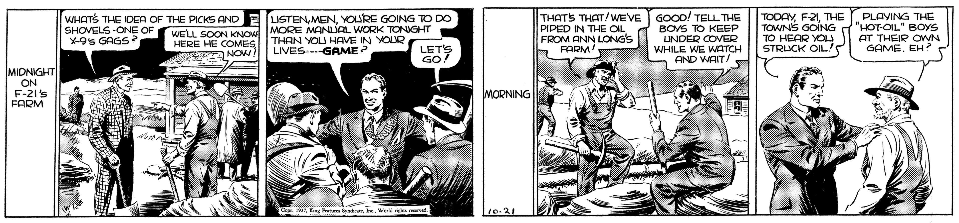 Comics OCR: THATS THAT/WE'VE PIPED IN THE OIL FROM ANN LONG'S FARM! GOOD! TELL THE BOYS TO KEEP UNDER COVER WHILE WE WATCH AND WAIT/ TODAYTHE TOWNS GOING TO HEAR YOU STRUCK OIL PLAYING THE "HOT-OIL" BOYS AT THEIR OWN GAMEEH ? WHATS THE IDEA OF THE PICKS AND LISTENYOURE GOING TO DO SHOVELS -ONE OF X-9's GAGS WELL SOON KNOW MORE MANLJAL WORK TONIGHT HERE HE COMES THAN YOU HAVE IN YOUR LIVES--GAME? LETS GO! NOWI MIDNIGHT ON F-21's FARM MORNING Kng Peature yrWerld rich mered 10-21 THATS THAT/WE'VE PIPED IN THE OIL FROM ANN LONG'S FARM! GOOD! TELL THE BOYS TO KEEP UNDER COVER WHILE WE WATCH AND WAIT/ TODAYTHE TOWNS GOING TO HEAR YOU STRUCK OIL PLAYING THE "HOT-OIL" BOYS AT THEIR OWN GAMEEH ? WHATS THE IDEA OF THE PICKS AND LISTENYOURE GOING TO DO SHOVELS -ONE OF X-9's GAGS WELL SOON KNOW MORE MANLJAL WORK TONIGHT HERE HE COMES THAN YOU HAVE IN YOUR LIVES--GAME? LETS GO! NOWI MIDNIGHT ON F-21's FARM MORNING Kng Peature yrWerld rich mered 10-21