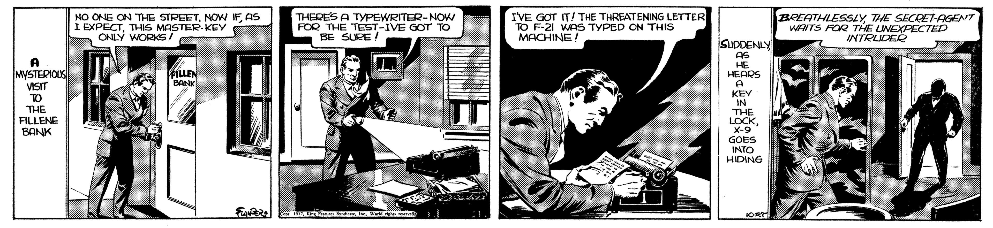 Comics OCR: NO ONE ON THE STREETAS I EXPECTTHIS MASTER KEY ONLY WORKS! THERE'S A TYPEWRITER-NOW FOR THE TEST-IVE GOT TO BE SURE! IVE GOT IT! THE THREATENING LETTER TO F-21 WAS TYPED ON THIS MACHINE! BREATHLESSLY THE SECRET-AGENT WAITS FOR THE LINEXPECTED INTRUDER A MYSTERIOUS VISIT SUDDENLY AS HE HEARS A FILLEN BANK TO THE FILLENE BANK KEY IN THE LOCK X-9 GOES INTO HIDING IORT. NO ONE ON THE STREETNOW IFAS I EXPECTTHIS MASTER KEY ONLY WORKS! THERE'S A TYPEWRITER-NOW FOR THE TEST-IVE GOT TO BE SURE! IVE GOT IT! THE THREATENING LETTER TO F-21 WAS TYPED ON THIS MACHINE! BREATHLESSLY THE SECRET-AGENT WAITS FOR THE LINEXPECTED INTRUDER A MYSTERIOUS VISIT SUDDENLY AS HE HEARS A FILLEN BANK TO THE FILLENE BANK KEY IN THE LOCK X-9 GOES INTO HIDING IORT.