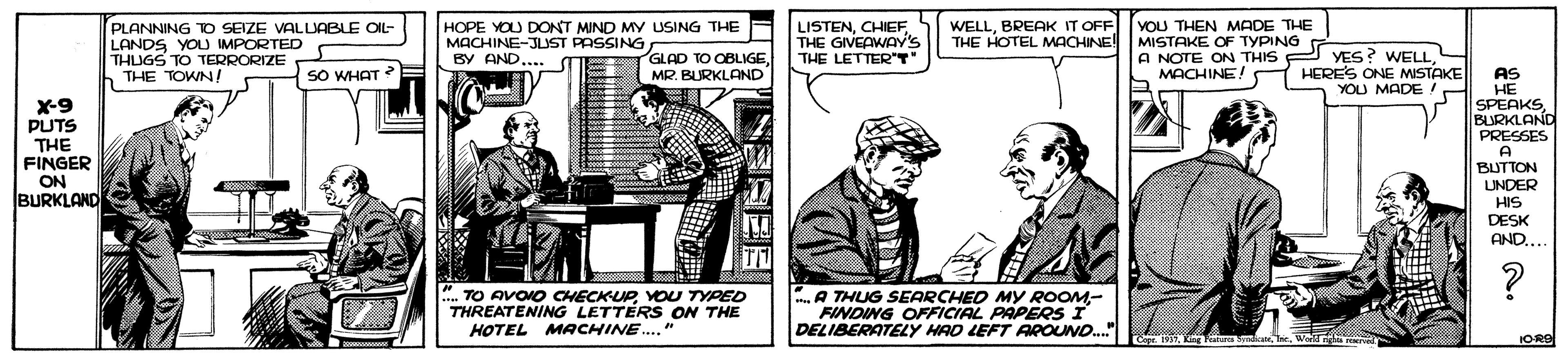Design OCR: PLANNING TO SEIZE VALLABLE OIL- LANDS YOU IMPORTED THUGS TO TERRORIZE THE TOWN/ HOPE YOU DONT MIND MY USING THE MACHINE-JUST PASSING BY AND.. LISTENCHIEF THE GIVEAWAY's THE LETTER"T WELLBREAK IT OFF THE HOTEL MACHINE! MISTAKE OF TYPING YOU THEN MADE THE GLAD TO OBLIGEMR. BURKLAND A NOTE ON THIS P YES? WELLO HERES ONE MISTAKE YOU MADE SO WHAT MACHINE! X-9 PUTS THE FINGER ON AS HE SPEAKSBURKLAND PRESSES A BUTTON UNDER HIS DESK AND... N BURKLAND ... TO AVOIO CHECKUPYOU TYPED THREATENING LETTERS ON THE HOTEL MACHINE.. " .A THUG SEARCHED MY ROOM- FINDING OFFICIAL PAPERS I DELIBERATELY HAD LEFT AROUND.Kig Fata nicate. Tre. IORS PLANNING TO SEIZE VALLABLE OIL- LANDS YOU IMPORTED THUGS TO TERRORIZE THE TOWN/ HOPE YOU DONT MIND MY USING THE MACHINE-JUST PASSING BY AND.. LISTENCHIEF THE GIVEAWAY's THE LETTER"T WELLBREAK IT OFF THE HOTEL MACHINE! MISTAKE OF TYPING YOU THEN MADE THE GLAD TO OBLIGEMR. BURKLAND A NOTE ON THIS P YES? WELLO HERES ONE MISTAKE YOU MADE SO WHAT MACHINE! X-9 PUTS THE FINGER ON AS HE SPEAKSBURKLAND PRESSES A BUTTON UNDER HIS DESK AND... N BURKLAND ... TO AVOIO CHECKUPYOU TYPED THREATENING LETTERS ON THE HOTEL MACHINE.. " .A THUG SEARCHED MY ROOM- FINDING OFFICIAL PAPERS I DELIBERATELY HAD LEFT AROUND.Kig Fata nicate. Tre. IORS