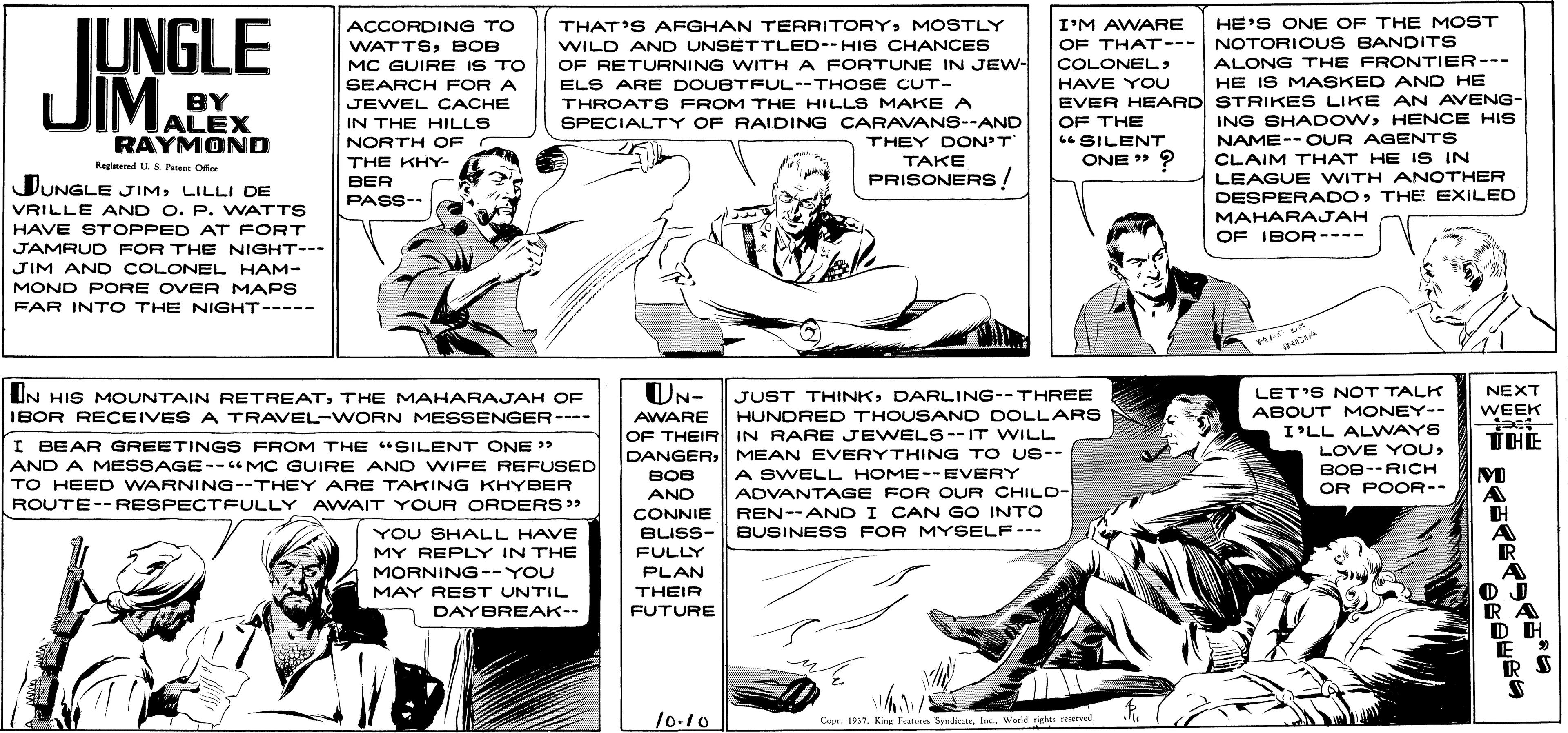 Line OCR: I'M AWARE OF THAT--- NOTORIOUS BANDITS COLONEL JUNGLE DIMALEX ACCORDING TO THAT'S AFGHAN TERRITORYMOSTLY HE'S ONE OF THE MOST WILD AND UNSETTLED--HI S CHANCES OF RETURNING WITH A FORTUNE IN JEW- WATTSBOB MC GUIRE IS TO ALONG THE FRONTIER--- HE IS MASKED AND HE HAVE YOU EVER HEARD STRIKES LIKE AN AVENG- OF THE SEARCH FOR A ELS ARE DOUBTFUL--THOSE CUT- BY JEWEL CACHE THROATS FROM THE HILLS MAKE A SPECIALTY OF RAIDING CARAVANS--AND THEY DON'T TAKE PRISONERS ! ING SHADOWHENCE HIS NAME-- OUR AGENTS CLAIM THAT HE IS IN LEAGUE WITH ANOTHER DESPERADOTHE EXILED MAHARAJAH RAYMOND IN THE HILLS NORTH OF 6 SILENT THE KHY- ONE » ? Regitered U. & Peent Ofice DUNGLE JIMLILLI DE BER PASS-- VRILLE AND O. P. WATTS HAVE STOPPED AT FORT OF IBOR---- JAMRUD FOR THE NIGHT--- JIM AND COLONEL HAM- MOND PORE OVER MAPS FAR INTO THE NIGHT----- UN HIS MOUNTAIN RETREATTHE MAHARAJAH OF UN- JUST THINKDARLING--THREE HUNDRED THOUSAND DOLLARS NEXT LET'S NOT TALK ABOUT MONEY-- WEEK IBOR RECEIVES A TRAVEL-WORN MESSENGER-- AWARE OF THEIR IN RARE JEWELS--IT WILL DANGER| MEAN EVERYTHING TO US-- I'LL ALVWAYS TH? I BEAR GREETINGS FROM THE "SILENT ONE > AND A MESSAGE--" MC GUIRE AND WIFE REFUSED LOVE YOUBOB--RICH OR POOR-- A SWELL HOME--EVERY ??? AND TO HEED WARNING--THEY ARE TAKING KHYBER ADVANTAGE FOR OUR CHILD- REN--AND I CAN GO INTO BUSINESS FOR MYSELF--- ROUTE-- RESPECTFULLY AWVAIT YOUR ORDERS>> CONNIE YOU SHALL HAVE MY REPLY IN THE MORNING --YOU BLISS- FULLY PLAN THEIR FUTURE MAY REST UNTIL DAYBREAK-- 10.10 Copr. 1937. Kina Feur SyndicansWerld rte reeved. I'M AWARE OF THAT--- NOTORIOUS BANDITS COLONEL JUNGLE DIMALEX ACCORDING TO THAT'S AFGHAN TERRITORYMOSTLY HE'S ONE OF THE MOST WILD AND UNSETTLED--HI S CHANCES OF RETURNING WITH A FORTUNE IN JEW- WATTSBOB MC GUIRE IS TO ALONG THE FRONTIER--- HE IS MASKED AND HE HAVE YOU EVER HEARD STRIKES LIKE AN AVENG- OF THE SEARCH FOR A ELS ARE DOUBTFUL--THOSE CUT- BY JEWEL CACHE THROATS FROM THE HILLS MAKE A SPECIALTY OF RAIDING CARAVANS--AND THEY DON'T TAKE PRISONERS ! ING SHADOWHENCE HIS NAME-- OUR AGENTS CLAIM THAT HE IS IN LEAGUE WITH ANOTHER DESPERADOTHE EXILED MAHARAJAH RAYMOND IN THE HILLS NORTH OF 6 SILENT THE KHY- ONE » ? Regitered U. & Peent Ofice DUNGLE JIMLILLI DE BER PASS-- VRILLE AND O. P. WATTS HAVE STOPPED AT FORT OF IBOR---- JAMRUD FOR THE NIGHT--- JIM AND COLONEL HAM- MOND PORE OVER MAPS FAR INTO THE NIGHT----- UN HIS MOUNTAIN RETREATTHE MAHARAJAH OF UN- JUST THINKDARLING--THREE HUNDRED THOUSAND DOLLARS NEXT LET'S NOT TALK ABOUT MONEY-- WEEK IBOR RECEIVES A TRAVEL-WORN MESSENGER-- AWARE OF THEIR IN RARE JEWELS--IT WILL DANGER| MEAN EVERYTHING TO US-- I'LL ALVWAYS TH? I BEAR GREETINGS FROM THE "SILENT ONE > AND A MESSAGE--" MC GUIRE AND WIFE REFUSED LOVE YOUBOB--RICH OR POOR-- A SWELL HOME--EVERY ??? AND TO HEED WARNING--THEY ARE TAKING KHYBER ADVANTAGE FOR OUR CHILD- REN--AND I CAN GO INTO BUSINESS FOR MYSELF--- ROUTE-- RESPECTFULLY AWVAIT YOUR ORDERS>> CONNIE YOU SHALL HAVE MY REPLY IN THE MORNING --YOU BLISS- FULLY PLAN THEIR FUTURE MAY REST UNTIL DAYBREAK-- 10.10 Copr. 1937. Kina Feur SyndicansWerld rte reeved.