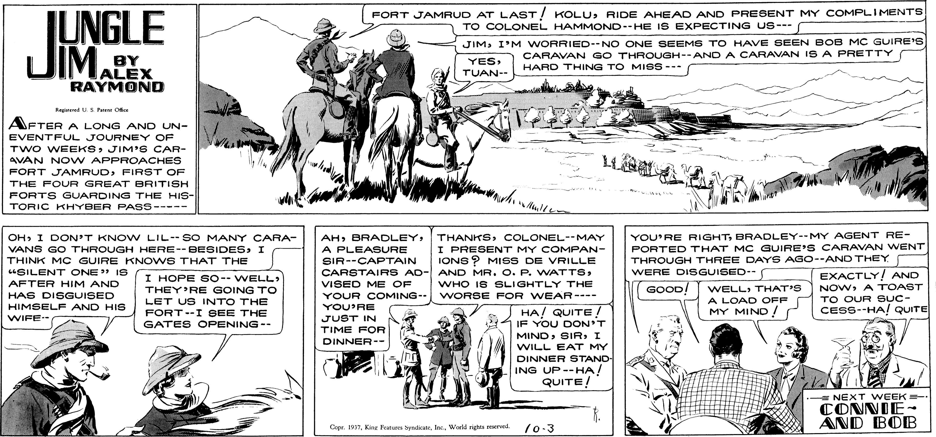 Line OCR: FORT JAMRUD AT LAST! KOLURIDE AHEAD AND PRESENT MY COMPLIMENTS TO COLONEL HAMMOND--HE IS EXPECTING US--- IUNGLE UIMALEX JIMI'M WORRIED--NO ONE SEEMS TO HAVE SEEN BOB MC GUIRE'S BY CARAVAN GO THROUGH--AND A CARAVAN IS A PRETTY HARD THING TO MISS --- YESTUAN-- RAYMOND Regiered U. 5 Faten Oice AFTER A LONG AND UN- EVENTFUL JOURNEY OF TWO WEEKSJIM'S CAR- AVAN NO W APPROACHES FORT JAMRUDFIRST OF THE FOUR GREAT BRITISH FORTS GUARDING THE HIS- TORIC KHYBER PASS----- OHI DON'T KNO W LIL--SO MANY CARA- AHCOLONEL--MAY YOU'RE RIGHTBRADLEY--MY AGENT RE- VANS GO THROUGH HERE--BESIDESI THINK MC GUIRE KNOWS THAT THE "SILENT ONE" IS A PLEASURE SIR--CAPTAIN I PRESENT MY COMPAN- IONS ? MISS DE VRILLE PORTED THAT MC GUIRE'S CARAVAN WENT THROUGH THREE DAYS AGO--AND THEY CARSTAIRS AD- AND MR. O. P. WATTS> VISED ME OF YOUR COMING- YOU'RE JUST IN TIME FOR DINNER-- WERE DISGUISECD-- EXACTLY! AND I HOPE SO-- WELL: THEY'RE GOING TO LET US INTO THE FORT--I SEE THE GATES OPENING-- AFTER HIM AND WHO IS SLIGHTLY THE GOOD/ WELLTHAT'S NOWA TOAST HAS DISGUISED WORSE FOR WEAR---- TO OUR SUC- A LOAD OFF MY MIND !r HIMSELF AND HIS CESS--HA! QUITE HA! QUITE ! IF YOU DON'T MINDI WIFE- WILL EAT MY DINNER STAND- ING UP--HA! QUITE! = NEXT WEEK = CONNIE- AND BOB Copr. 1937Worid rights reserved. /0-3 FORT JAMRUD AT LAST! KOLURIDE AHEAD AND PRESENT MY COMPLIMENTS TO COLONEL HAMMOND--HE IS EXPECTING US--- IUNGLE UIMALEX JIMI'M WORRIED--NO ONE SEEMS TO HAVE SEEN BOB MC GUIRE'S BY CARAVAN GO THROUGH--AND A CARAVAN IS A PRETTY HARD THING TO MISS --- YESTUAN-- RAYMOND Regiered U. 5 Faten Oice AFTER A LONG AND UN- EVENTFUL JOURNEY OF TWO WEEKSJIM'S CAR- AVAN NO W APPROACHES FORT JAMRUDFIRST OF THE FOUR GREAT BRITISH FORTS GUARDING THE HIS- TORIC KHYBER PASS----- OHI DON'T KNO W LIL--SO MANY CARA- AHCOLONEL--MAY YOU'RE RIGHTBRADLEY--MY AGENT RE- VANS GO THROUGH HERE--BESIDESI THINK MC GUIRE KNOWS THAT THE "SILENT ONE" IS A PLEASURE SIR--CAPTAIN I PRESENT MY COMPAN- IONS ? MISS DE VRILLE PORTED THAT MC GUIRE'S CARAVAN WENT THROUGH THREE DAYS AGO--AND THEY CARSTAIRS AD- AND MR. O. P. WATTS> VISED ME OF YOUR COMING- YOU'RE JUST IN TIME FOR DINNER-- WERE DISGUISECD-- EXACTLY! AND I HOPE SO-- WELL: THEY'RE GOING TO LET US INTO THE FORT--I SEE THE GATES OPENING-- AFTER HIM AND WHO IS SLIGHTLY THE GOOD/ WELLTHAT'S NOWA TOAST HAS DISGUISED WORSE FOR WEAR---- TO OUR SUC- A LOAD OFF MY MIND !r HIMSELF AND HIS CESS--HA! QUITE HA! QUITE ! IF YOU DON'T MINDI WIFE- WILL EAT MY DINNER STAND- ING UP--HA! QUITE! = NEXT WEEK = CONNIE- AND BOB Copr. 1937King Features hyndicateWorid rights reserved. /0-3