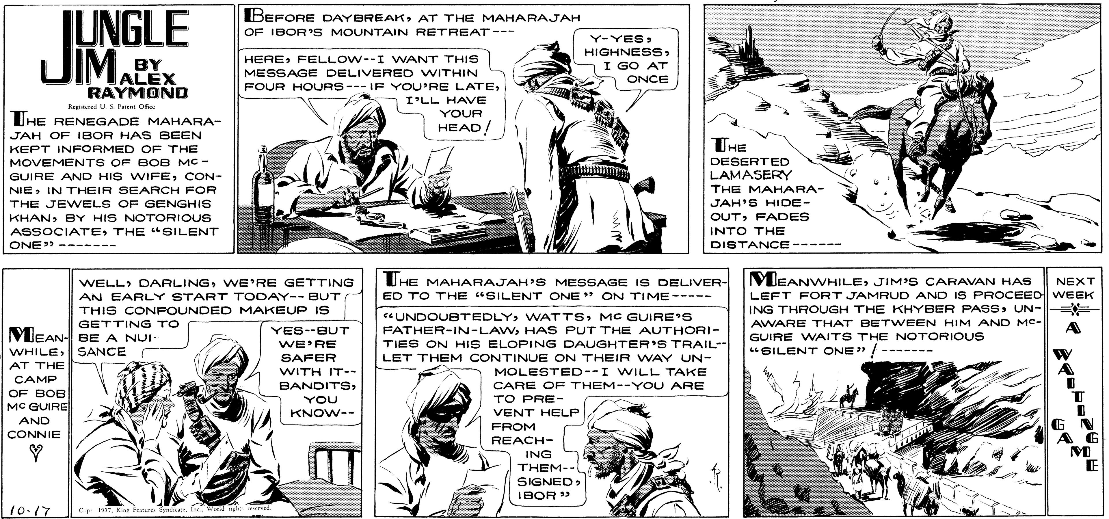 Style OCR: IUNGLE DIMALEX BEFORE DAYBREAKAT THE MAHARAJAH OF IBOR S MOUNTAIN RETREAT--- Ji Y-YES> HIGHNESSI GO AT ONCE HEREFELLOW--I WANT THIS BY MESSAGE DELIVERED WITHIN RAYMOND FOUR HOURS---IF YOU'RE LATEI'LL HAVE YOUR Registeed U S. Puen Okee UHE RENEGADE MAHARA- HEAD! JAH OF IBOR HAS BEEN THE KEPT INFORMED OF THE MOVEMENTS OF BOB MC - DESERTED LAMASERY THE MAHARA- GUIRE AND HIS WIFECON- NIEIN THEIR SEARCH FOR THE JEWELS OF GENGHIS JAH'S HIDE- KHANBY HIS NOTORIOUS OUTFADES ASSOCIATETHE "SILENT ONE" ------- INTO THE DISTANCE------ MEANWHILEJIM'S CARAVAN HAS LEFT FORT JAMRUD AND IS PROCEED WEEK ING THROUGH THE KHYBER PASSUN-= = AWARE THAT BETWEEN HIM AND MC- WELL DARLINGWE'RE GETTING UHE MAHARAJAH'S MESSAGE IS DELIVER- NEXT ED TO THE "SILENT ONE " ON TIME----- AN EARLY START TODAY-- BUT THIS CONPOUNDED MAKEUP IS GETTING TO N- BE A NUI- "UNDOUBTEDLYMC GUIRE'S FATHER-IN-LAWHAS PUT THE AUTHORI- A MEAN WHILESANCE YES--BUT GUIRE WAITS THE NOTORIOUS "SILENT ONE" ! ------- WE'RE SAFER TIES ON HIS ELOPING DAUGHTER'S TRAIL-- LET THEM CONTINUE ON THEIR WAY UN- MOLESTED--I WILL TAKE AT THE WITH IT-- CAMP CARE OF THEM--YOU ARE TO PRE- BANDITSOF BOB MC GUIRE YOU KNOW-- VENT HELP GN A G AND FROM CONNIE REACH- ING THEM-- SIGNED> IBOR » E 10-17 Ger 1931World ngte red IUNGLE DIMALEX BEFORE DAYBREAKAT THE MAHARAJAH OF IBOR S MOUNTAIN RETREAT--- Ji Y-YES> HIGHNESSI GO AT ONCE HEREFELLOW--I WANT THIS BY MESSAGE DELIVERED WITHIN RAYMOND FOUR HOURS---IF YOU'RE LATEI'LL HAVE YOUR Registeed U S. Puen Okee UHE RENEGADE MAHARA- HEAD! JAH OF IBOR HAS BEEN THE KEPT INFORMED OF THE MOVEMENTS OF BOB MC - DESERTED LAMASERY THE MAHARA- GUIRE AND HIS WIFECON- NIEIN THEIR SEARCH FOR THE JEWELS OF GENGHIS JAH'S HIDE- KHANBY HIS NOTORIOUS OUTFADES ASSOCIATETHE "SILENT ONE" ------- INTO THE DISTANCE------ MEANWHILEJIM'S CARAVAN HAS LEFT FORT JAMRUD AND IS PROCEED WEEK ING THROUGH THE KHYBER PASSUN-= = AWARE THAT BETWEEN HIM AND MC- WELL DARLINGWE'RE GETTING UHE MAHARAJAH'S MESSAGE IS DELIVER- NEXT ED TO THE "SILENT ONE " ON TIME----- AN EARLY START TODAY-- BUT THIS CONPOUNDED MAKEUP IS GETTING TO N- BE A NUI- "UNDOUBTEDLYMC GUIRE'S FATHER-IN-LAWHAS PUT THE AUTHORI- A MEAN WHILESANCE YES--BUT GUIRE WAITS THE NOTORIOUS "SILENT ONE" ! ------- WE'RE SAFER TIES ON HIS ELOPING DAUGHTER'S TRAIL-- LET THEM CONTINUE ON THEIR WAY UN- MOLESTED--I WILL TAKE AT THE WITH IT-- CAMP CARE OF THEM--YOU ARE TO PRE- BANDITSOF BOB MC GUIRE YOU KNOW-- VENT HELP GN A G AND FROM CONNIE REACH- ING THEM-- SIGNED> IBOR » E 10-17 Ger 1931King Features SyadatWorld ngte red