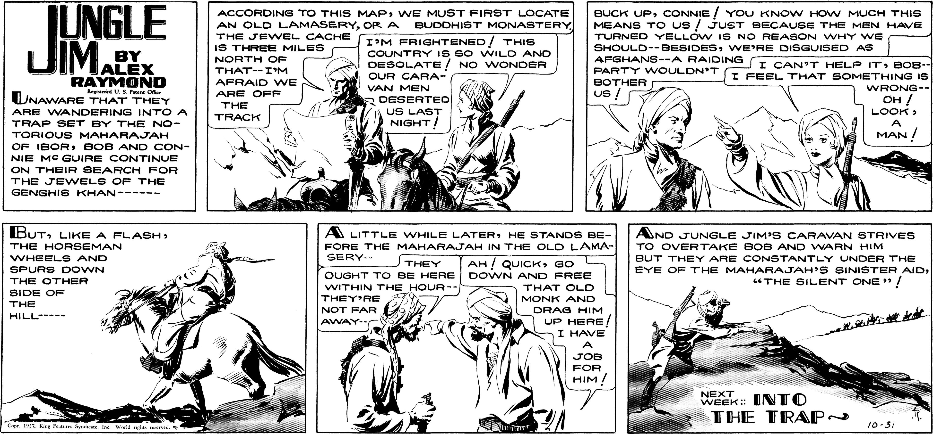 Line OCR: JUNGLE UIM PY. ACCORDING TO THIS MAPWE MUST FIRST LOCATE AN OLD LAMASERYOR A BUDDHIST MONASTERY THE JE WEL CACHE IS THREE MILES BUCK UPCONNIE ! YOU KNOW HOW MUCH THIS MEANS TO us ! JUST BECAUSE THE MEN HAVE TURNED YELLOW IS NO REASON WHY WE SHOULD--BESIDESWE'RE DISGUISED AS I'M FRIGHTENED / THIS COUNTRY IS SO WILD AND DESOLATE / NO WONDER NORTH OF AFGHANS--A RAIDING ALEX I CAN'T HELP ITBOB. I FEEL THAT SOMETHING IS THAT--I'M PARTY W OULDN'T OUR CARA- RAYMOND Regitered U.S Pater Ofee UNAWARE THAT THEY AFRAID WE BOTHER VAN MEN DESERTED US LAST NIGHT! WRONG-- ARE OFF Us ! ?? / THE ARE WANDERING INTO A LOOK> TRACK A TRAP SET BY THE NO- TORIOUS MAHARAJAH MAN ! OF IBOR BOB AN D CON- NIE MC GUIRE CONTINUE ON THEIR SEARCH FOR THE JEWELS OF THE GENGHI S KHAN------ BUTLIKE A FLASH THE HORSEMAN WHEELS AND A LITTLE WHILE LATERHE STANDS BE- FORE THE MAHARAJAH IN THE OLD LAMA- SERY-- AND JUNGLE JIM'S CARAVAN STRIVES TO OVERTAKE BOB AND WARN HIM BUT THEY ARE CONSTANTLY UNDER THE THEY OUGHT TO BE HERE WITHIN THE HOUR-- AH ! QUICKGO DOWN AND FREE SPURS D OWN EYE OF THE MAHARAJAH'S SINISTER AIDCTHE SILENT ONE " / THE OTHER THAT OLD SIDE OF THEY'RE MONK AND THE NOT FAR AWAY-C DRAG HIM UP HERE! I HAVE A HILL----- JOB FOR HIM / NEXT. INTO THE TRAP~ Cepr. 197Ba Weld nghs end. 10-31 JUNGLE UIM PY. ACCORDING TO THIS MAPWE MUST FIRST LOCATE AN OLD LAMASERYOR A BUDDHIST MONASTERY THE JE WEL CACHE IS THREE MILES BUCK UPCONNIE ! YOU KNOW HOW MUCH THIS MEANS TO us ! JUST BECAUSE THE MEN HAVE TURNED YELLOW IS NO REASON WHY WE SHOULD--BESIDESWE'RE DISGUISED AS I'M FRIGHTENED / THIS COUNTRY IS SO WILD AND DESOLATE / NO WONDER NORTH OF AFGHANS--A RAIDING ALEX I CAN'T HELP ITBOB. I FEEL THAT SOMETHING IS THAT--I'M PARTY W OULDN'T OUR CARA- RAYMOND Regitered U.S Pater Ofee UNAWARE THAT THEY AFRAID WE BOTHER VAN MEN DESERTED US LAST NIGHT! WRONG-- ARE OFF Us ! ?? / THE ARE WANDERING INTO A LOOK> TRACK A TRAP SET BY THE NO- TORIOUS MAHARAJAH MAN ! OF IBOR BOB AN D CON- NIE MC GUIRE CONTINUE ON THEIR SEARCH FOR THE JEWELS OF THE GENGHI S KHAN------ BUTLIKE A FLASH THE HORSEMAN WHEELS AND A LITTLE WHILE LATERHE STANDS BE- FORE THE MAHARAJAH IN THE OLD LAMA- SERY-- AND JUNGLE JIM'S CARAVAN STRIVES TO OVERTAKE BOB AND WARN HIM BUT THEY ARE CONSTANTLY UNDER THE THEY OUGHT TO BE HERE WITHIN THE HOUR-- AH ! QUICKGO DOWN AND FREE SPURS D OWN EYE OF THE MAHARAJAH'S SINISTER AIDCTHE SILENT ONE " / THE OTHER THAT OLD SIDE OF THEY'RE MONK AND THE NOT FAR AWAY-C DRAG HIM UP HERE! I HAVE A HILL----- JOB FOR HIM / NEXT. INTO THE TRAP~ Cepr. 197King Fetun SydcaneBa Weld nghs end. 10-31