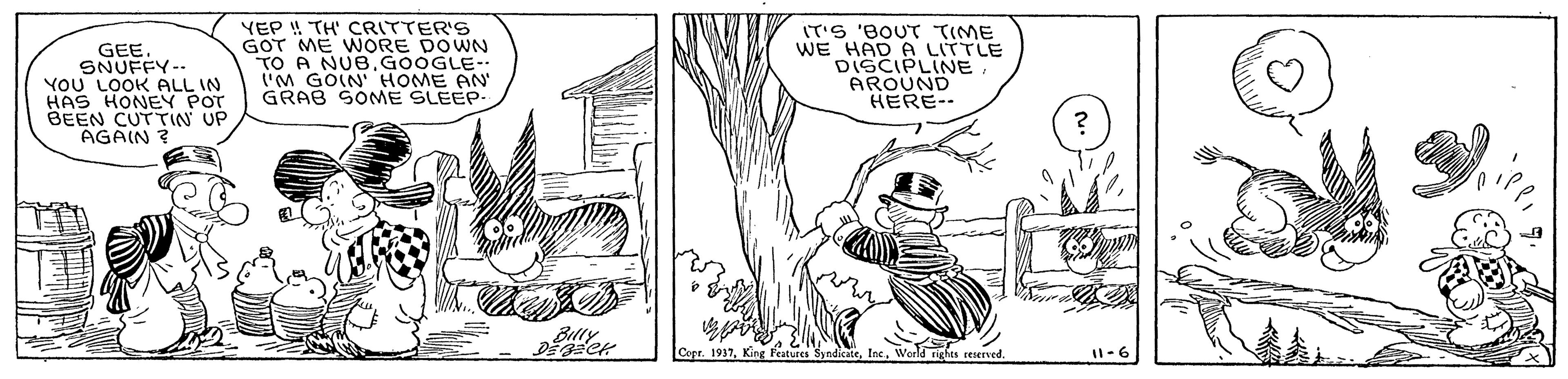 Art OCR: GEE. SNUFFY-- YOU LOOK ALL IN HAS HONEY POT BEEN CUTTIN UP AGAIN ? YEP ! TH' CRITTER'S GOT ME WORE DOWN TO A NUBGOOGLE- ("M GOIN HOME AN GRAB SOME SLEEP- IT'S 'BOUT TIME WE HAD A LITTLE DISCIPLINE AROUND HERE-- Billy Cepr. 1937Woeld righa reerved I1-6 GEE. SNUFFY-- YOU LOOK ALL IN HAS HONEY POT BEEN CUTTIN UP AGAIN ? YEP ! TH' CRITTER'S GOT ME WORE DOWN TO A NUBGOOGLE- ("M GOIN HOME AN GRAB SOME SLEEP- IT'S 'BOUT TIME WE HAD A LITTLE DISCIPLINE AROUND HERE-- Billy Cepr. 1937King FeaturesWoeld righa reerved I1-6