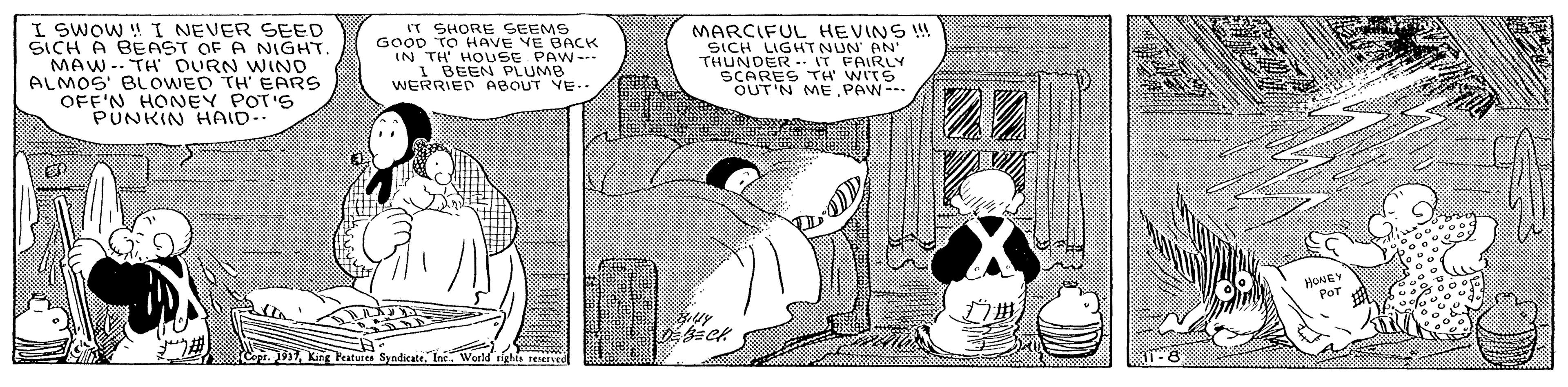 Conversation OCR: I SWOW ! I NEVER SEED SICH A BEAST OF A NIGHT MAW-. TH DURN WIND ALMOS' BLOWED TH EARS OFF'N HONEY POT'S PUNKIN HAID-. IT SHORE SEEMS GOOD TO HAVE VE BACK IN TH' HOUSE PAW- 1 BEEN PLUMB WERRIED ABOUT VE. MARCIFUL HEVINS ! SICH LIGHTNUN' AN' THUNDER IT FAIRLY SCARES TH' WITS OUT'N ME.PAW-- 22 Sopr. 17Int. Weld righis reserved 1-8 I SWOW ! I NEVER SEED SICH A BEAST OF A NIGHT MAW-. TH DURN WIND ALMOS' BLOWED TH EARS OFF'N HONEY POT'S PUNKIN HAID-. IT SHORE SEEMS GOOD TO HAVE VE BACK IN TH' HOUSE PAW- 1 BEEN PLUMB WERRIED ABOUT VE. MARCIFUL HEVINS ! SICH LIGHTNUN' AN' THUNDER IT FAIRLY SCARES TH' WITS OUT'N ME.PAW-- 22 Sopr. 17King Peatures SyndicateInt. Weld righis reserved 1-8