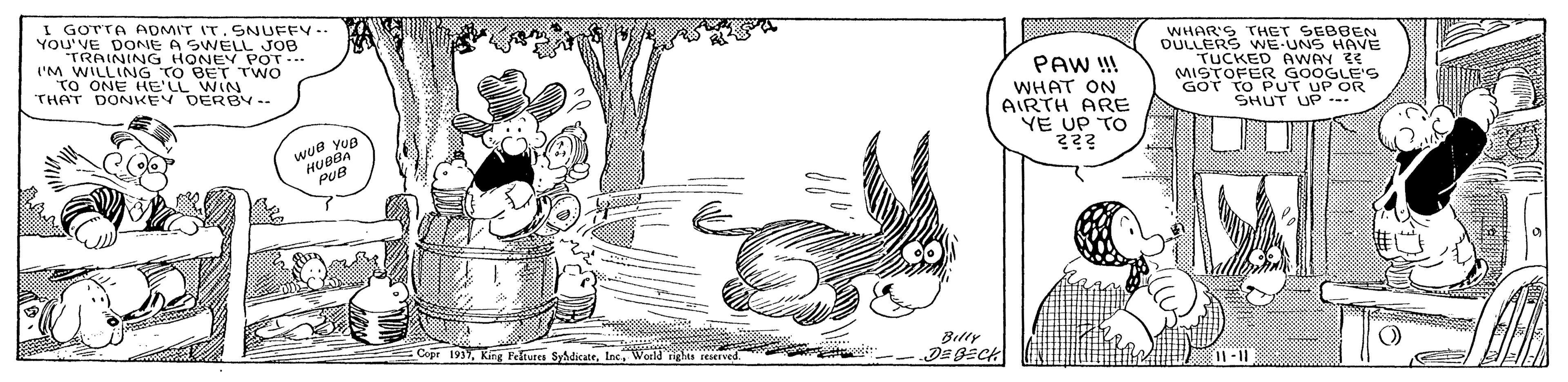 Rectangle OCR: I GOTTA ADMIT IT. SNUFFY-- YOU'VE DONE A SWELL JOB TRAINING HONEY POT.. l'M WILLING TO BET TWO TO ONE E DEIN. WHAR'S THET SEBBEN OULLERS WE-UNS HAVE TUCKED AWAY E MISTOFER GOOGLE'S GOT TO PUT UP OR SHUT UP -. THAT PAW ! WHAT ON AIRTH ARE YE UP TO DERBY-- wue yua HUBBA PUB Cepr 193World righte rerved Bitty I GOTTA ADMIT IT. SNUFFY-- YOU'VE DONE A SWELL JOB TRAINING HONEY POT.. l'M WILLING TO BET TWO TO ONE E DEIN. WHAR'S THET SEBBEN OULLERS WE-UNS HAVE TUCKED AWAY E MISTOFER GOOGLE'S GOT TO PUT UP OR SHUT UP -. THAT PAW ! WHAT ON AIRTH ARE YE UP TO DERBY-- wue yua HUBBA PUB Cepr 193Kin Peltures SyadicateWorld righte rerved Bitty
