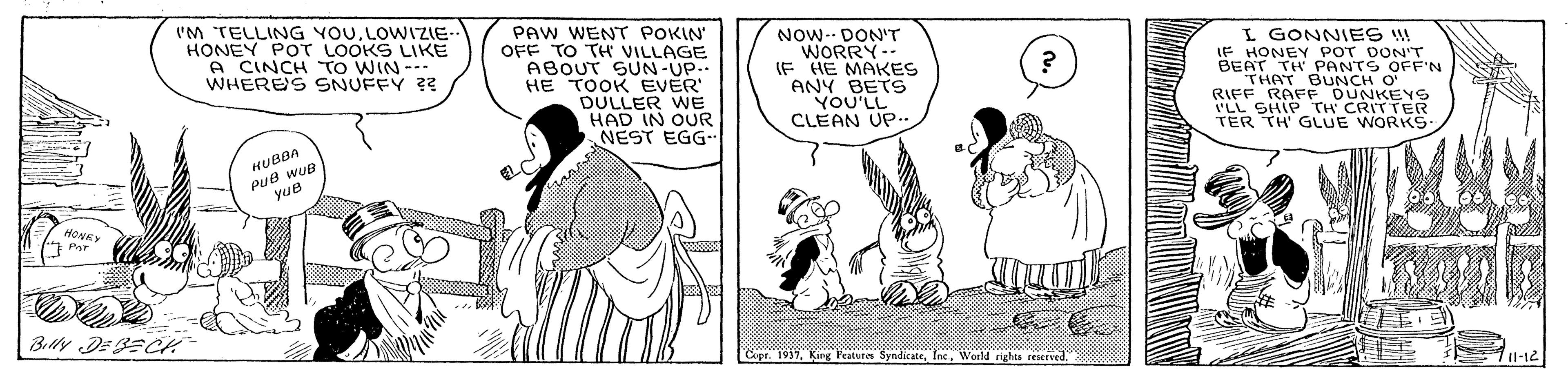 Sharing OCR: ('M TELLING YOULOWIZIE HONEY POT LOOKS LIKE A CINCH TO WIN --- WHERES SNUFFY ?? PAW WENT POKIN OFF TO TH VILLAGE ABOUT SUN-UP.. HE TOOK EVER DULLER WE HAD IN OUR NEST EGG- NOW-- DON'T WORRY-- IF HE MAKES ANY BETS YOU'LL CLEAN UP.. I GONNIES ! LF HONEY POT DON'T BEAT TH PANTS OFF'N THAT BUNCH O RIFF RAFF DUNKEYS ILL SHIP TH CRITTER TER TH GLUE WORKS- PuB wup yue HUBBA "Copr. 1937World rights reserved 711-12 ('M TELLING YOULOWIZIE HONEY POT LOOKS LIKE A CINCH TO WIN --- WHERES SNUFFY ?? PAW WENT POKIN OFF TO TH VILLAGE ABOUT SUN-UP.. HE TOOK EVER DULLER WE HAD IN OUR NEST EGG- NOW-- DON'T WORRY-- IF HE MAKES ANY BETS YOU'LL CLEAN UP.. I GONNIES ! LF HONEY POT DON'T BEAT TH PANTS OFF'N THAT BUNCH O RIFF RAFF DUNKEYS ILL SHIP TH CRITTER TER TH GLUE WORKS- PuB wup yue HUBBA "Copr. 1937Kirng leatures SyndicateWorld rights reserved 711-12