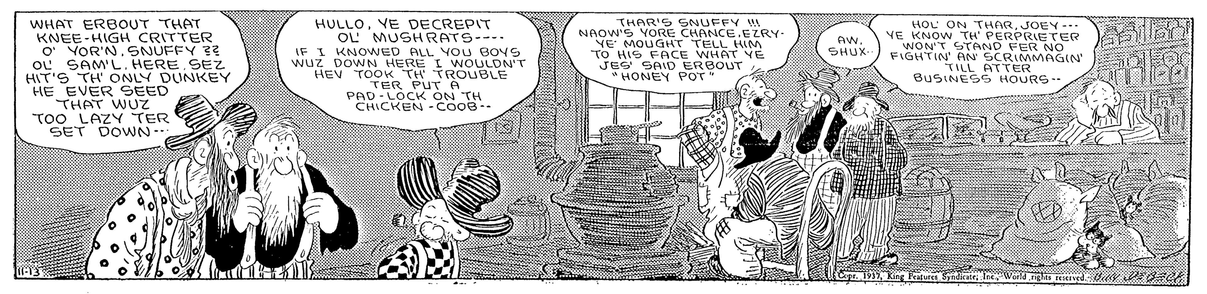 Adaptation OCR: WHAT ERBOUT THAT KNEE-HIGH CRITTER O YOR'N. SNUFFY 3? oL SAM'L. HERE SEZ HIT'S TH' ONLY DUNKEY HE EVER SEED THAT WU TOO LAZYTER SET DOWN- HULLOVE DECREPIT OL' MUSHRATS---. IF I KNOWED ALL YOU BOYS wuz DOWN HERE I WNOULON'T HEV TOOK TH TROUBLE TER PAD-LOC A TH CHICKEN -COOB-- THAR'S SNUFFY NAOW'S YORE CHANCE.EZRY- VE MOUGHT TELL HIM TO HIS FACE WHAT YE JEG SAID ERBOUT HONEY POT HOL ON THARJOEY-.. YE KNOW TH' PERPRIETER WON'T STAND FER NO FIGHTIN' AN 9TEMMAGIN' AW. ?HUX Bue GE HOURS. Features SyndicateIneWork gles reserved. WHAT ERBOUT THAT KNEE-HIGH CRITTER O YOR'N. SNUFFY 3? oL SAM'L. HERE SEZ HIT'S TH' ONLY DUNKEY HE EVER SEED THAT WU TOO LAZYTER SET DOWN- HULLOVE DECREPIT OL' MUSHRATS---. IF I KNOWED ALL YOU BOYS wuz DOWN HERE I WNOULON'T HEV TOOK TH TROUBLE TER PAD-LOC A TH CHICKEN -COOB-- THAR'S SNUFFY NAOW'S YORE CHANCE.EZRY- VE MOUGHT TELL HIM TO HIS FACE WHAT YE JEG SAID ERBOUT HONEY POT HOL ON THARJOEY-.. YE KNOW TH' PERPRIETER WON'T STAND FER NO FIGHTIN' AN 9TEMMAGIN' AW. ? HUX Bue GE HOURS. Features SyndicateIneWork gles reserved.