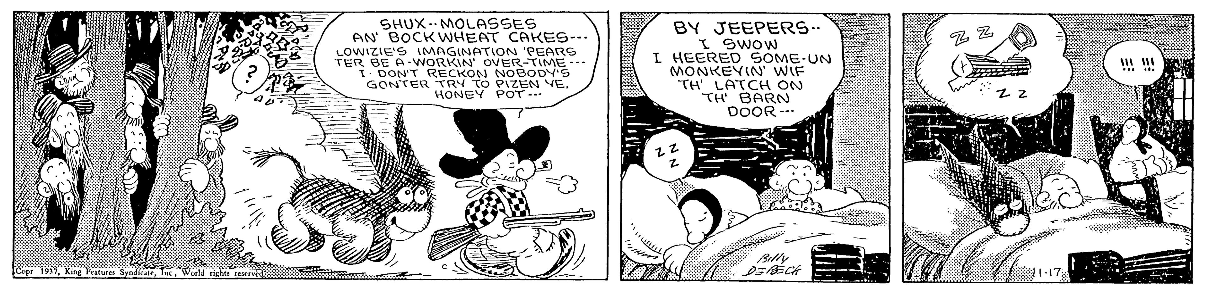 Auto part OCR: SHUX-- MOLASSES AN BOCKWHEAT CAKES--- LOWIZIE'S 1MAGINATION 'PEARS TER BE A-WORKIN' OVER-TIME-.- T- DON'T RECKON NOBODY'S GONTER TRY TO PIZEN VEHONEY POT BY JEEPERS.. I Swow I HEERED SOME-UN MONKEYIN' WIF TH' LATCH ON TH BARN DOOR . Bly Copr 1917King Peatures SHUX-- MOLASSES AN BOCKWHEAT CAKES--- LOWIZIE'S 1MAGINATION 'PEARS TER BE A-WORKIN' OVER-TIME-.- T- DON'T RECKON NOBODY'S GONTER TRY TO PIZEN VEHONEY POT BY JEEPERS.. I Swow I HEERED SOME-UN MONKEYIN' WIF TH' LATCH ON TH BARN DOOR . Bly Copr 1917King Peatures