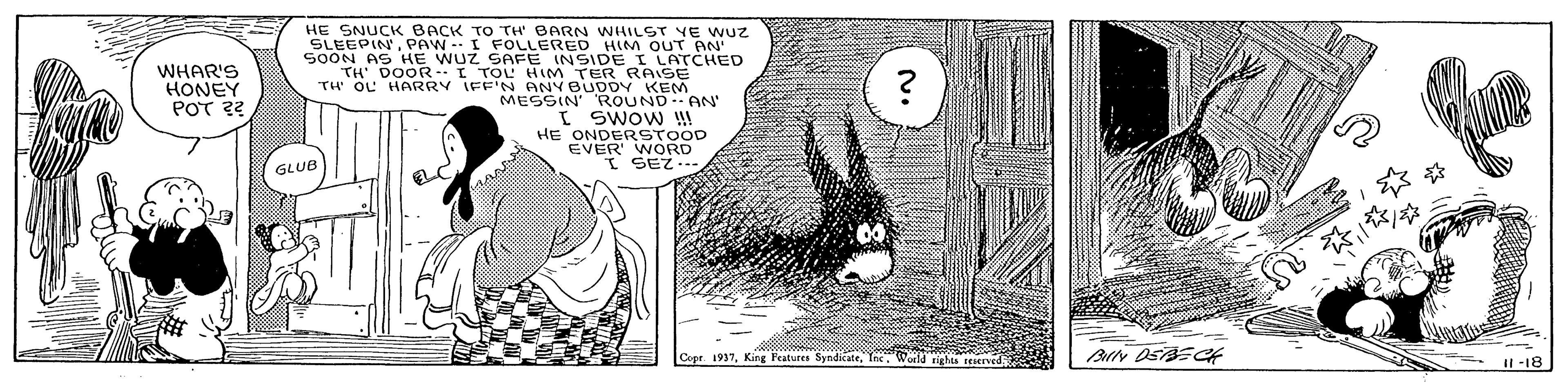 Monochrome OCR: WHAR'S HONEY POT 22 HE SNUCK BACK TO TH' BARN WHILST VE WUZ SLEEPINPAW-I FOLLERED HIM OUT AN SOON AS HE WUZ SAFE INSIDE I LATCHED TH DOOR I TOL HIM TER RAISE TH' OL HARRY IFF'N ANY BUDDY KEM MESSIN' ROUND AN I SWOw !!! HE I SEZ... GLUB Coer. 1937Ine Woild til reMIved -18 WHAR'S HONEY POT 22 HE SNUCK BACK TO TH' BARN WHILST VE WUZ SLEEPINPAW-I FOLLERED HIM OUT AN SOON AS HE WUZ SAFE INSIDE I LATCHED TH DOOR I TOL HIM TER RAISE TH' OL HARRY IFF'N ANY BUDDY KEM MESSIN' ROUND AN I SWOw !!! HE I SEZ... GLUB Coer. 1937King Features SyndicateIne Woild til reMIved -18