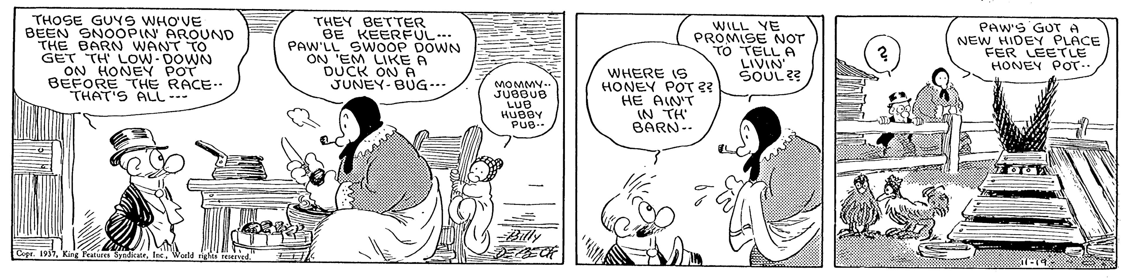 Art OCR: THOSE GUYS WHO'VE BEEN SNOOPIN AROUND THE BARN WANT TO GET TH LOW- DOWN ON HONEY POT BEFORE THE RACE-. THAT'S ALL --- THEY BETTER BE KEERFUL PAW'LL SWOOP DOWN ON 'EM LIKE A DUCK ON A JUNEY-BUG-. WILL YE PROMISE NOT TO TELL A LIVIN SOUL ?? PAW'S GOT A NEW HIDEY PLACE FER LEETLE HONEY POT- WHERE IS HONEY POT 2? HE AIN'T IN TH BARN-- MOMMY.. JUBBUB LUB -Bily Features Syndicate. THOSE GUYS WHO'VE BEEN SNOOPIN AROUND THE BARN WANT TO GET TH LOW- DOWN ON HONEY POT BEFORE THE RACE-. THAT'S ALL --- THEY BETTER BE KEERFUL PAW'LL SWOOP DOWN ON 'EM LIKE A DUCK ON A JUNEY-BUG-. WILL YE PROMISE NOT TO TELL A LIVIN SOUL ?? PAW'S GOT A NEW HIDEY PLACE FER LEETLE HONEY POT- WHERE IS HONEY POT 2? HE AIN'T IN TH BARN-- MOMMY.. JUBBUB LUB -Bily Features Syndicate.