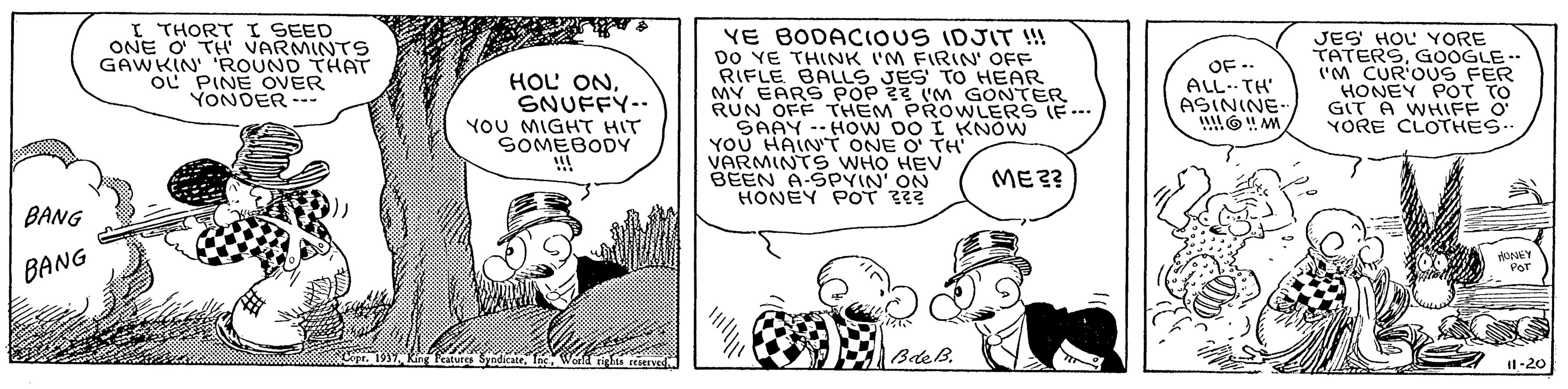 Interaction OCR: I THORT I SEED ONE O TH VARMINTS GAWKIN' 'ROUND THAT OL PINE OVER YONDER --. YE BODACIOUS IDJIT !!! DO YE THINK I'M FIRIN' OFF RIFLE BALLS JES' TO HEAR MY EARS POP 22 'M GONTER RUN OFF THEM PROWWLERS (F ... SAAY . HO W DO I KNOW YOU HAIN'T ONE O TH VARMINTS WHO HEV BEEN A-SPVIN' ON HONEY POT JES HOL YORE TATERSGOOGLE. (M CUR'OUS FER HONEY POT TO GIT A WHIFF O YORE CLOTHES OF -- ALL- TH' ASININE HOL ONSNUFFY-- YOU MIGHT HIT SOMEBODY !!! ME?? BANG BANG PeT BdeB. Il:20 I THORT I SEED ONE O TH VARMINTS GAWKIN' 'ROUND THAT OL PINE OVER YONDER --. YE BODACIOUS IDJIT !!! DO YE THINK I'M FIRIN' OFF RIFLE BALLS JES' TO HEAR MY EARS POP 22 'M GONTER RUN OFF THEM PROWWLERS (F ... SAAY . HO W DO I KNOW YOU HAIN'T ONE O TH VARMINTS WHO HEV BEEN A-SPVIN' ON HONEY POT JES HOL YORE TATERSGOOGLE. (M CUR'OUS FER HONEY POT TO GIT A WHIFF O YORE CLOTHES OF -- ALL- TH' ASININE HOL ONSNUFFY-- YOU MIGHT HIT SOMEBODY !!! ME?? BANG BANG PeT BdeB. Il:20