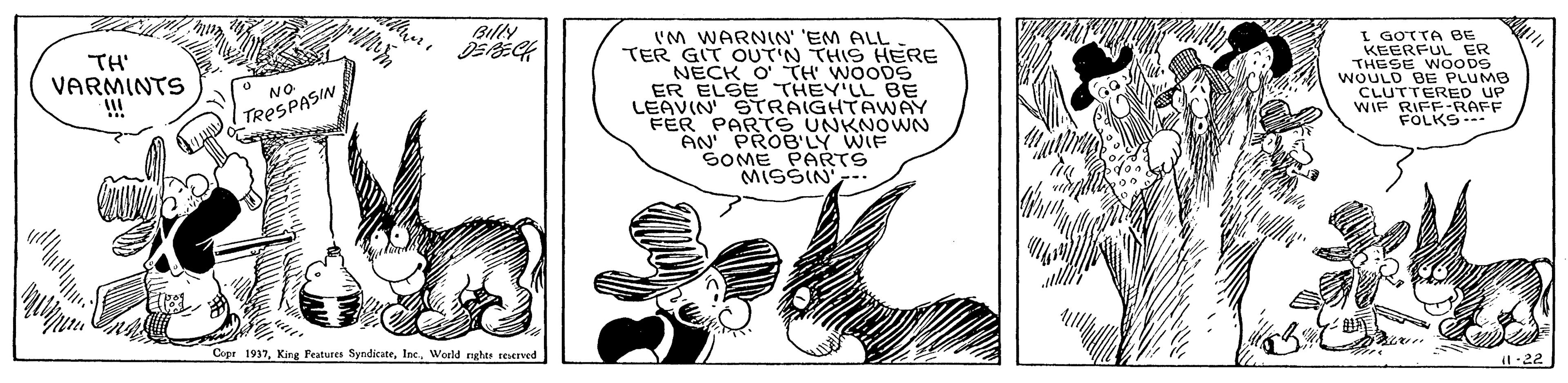 Illustration OCR: Billy ? 'M WARNIN' 'EM ALL TER GIT OUT'N THIS HERE NECK O' TH' WOODS ER ELSE THEY'LL BE LEAVIN STRAIGHTAWAY FER PARTS UNKNOWNN AN' PROB'LY WIF SOME PARTS MISSIN. TH' VARMINTS I GOTTA BE KEERFUL ER THESE WOODS WOULD BE PLUMB CLUTTERED UP WIF RIFF-RAFF FOLKS- NO TRESPASIN Copr 1937World nghe rErved -22 Billy ? 'M WARNIN' 'EM ALL TER GIT OUT'N THIS HERE NECK O' TH' WOODS ER ELSE THEY'LL BE LEAVIN STRAIGHTAWAY FER PARTS UNKNOWNN AN' PROB'LY WIF SOME PARTS MISSIN. TH' VARMINTS I GOTTA BE KEERFUL ER THESE WOODS WOULD BE PLUMB CLUTTERED UP WIF RIFF-RAFF FOLKS- NO TRESPASIN Copr 1937King Peatures SyndicateWorld nghe rErved -22