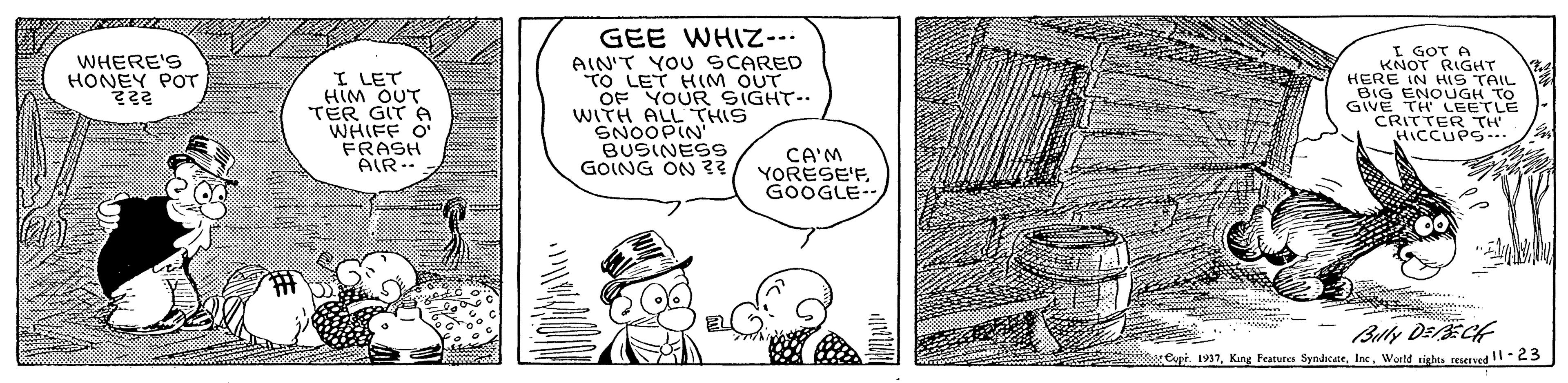 Font OCR: GEE WHIZ-- I GOT A KNOT RIGHT HERE IN HIS TAIL BIG ENOUGH TO GIVE TH LEETLE CRITTER TH HICCUPS.. WHERE'S HONEY POT I LET HIM OUT TER GITA WHIFF O FRASH AIR-- AIN'T YOU SCARED TO LET HIM OUT OF YOUR SIGHT-. WITH ALL THIS SNOOPIN BUSINESS GOING ON 3? CA'M YORESE'FGOOGLE Copt. 1937World righta teserved -23 GEE WHIZ-- I GOT A KNOT RIGHT HERE IN HIS TAIL BIG ENOUGH TO GIVE TH LEETLE CRITTER TH HICCUPS.. WHERE'S HONEY POT I LET HIM OUT TER GITA WHIFF O FRASH AIR-- AIN'T YOU SCARED TO LET HIM OUT OF YOUR SIGHT-. WITH ALL THIS SNOOPIN BUSINESS GOING ON 3? CA'M YORESE'FGOOGLE Copt. 1937King Fratures SyndsateWorld righta teserved -23