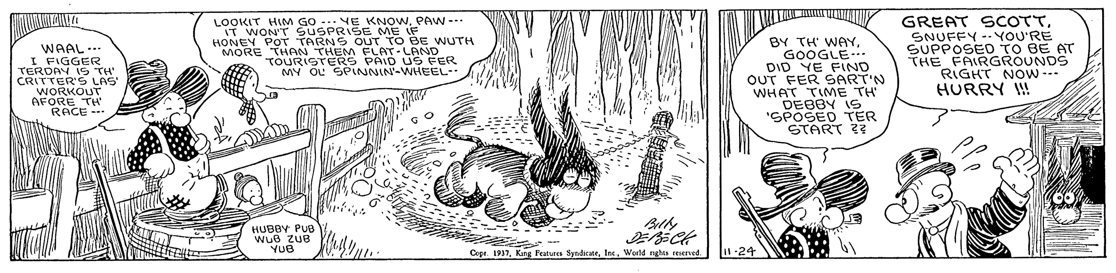 Line art OCR: LOOKIT HIM GO -.VE KNOWPAW -- IT WON'T SUSPRISE ME IF HONEY POT TARNS OUT TO BE WUTH MORE THAN THEM FLAT-LAND TOURISTERS MY OL SPINNIN-WHEEL BY TH' WAYGOOGLE.. DID YE FIND OUT FER SART'N WHAT TIME TH DEBBY IS ?POSED TER START 2? GREAT SCOTT?NUFEY - YoU'RE SUPPOSED TO BE AT THE FAIRGROUNDS RIGHT Now-- HURRY ! WAAL ... I FIGGER US FER TERDAY IG TH' CRITTER'S LAS WORKOUT AFORE TH' RACE Billy HUBBY PUB WuB ZUB YUB Cope. 1937Weeld nghts reserved. I1-24 LOOKIT HIM GO -.VE KNOWPAW -- IT WON'T SUSPRISE ME IF HONEY POT TARNS OUT TO BE WUTH MORE THAN THEM FLAT-LAND TOURISTERS MY OL SPINNIN-WHEEL BY TH' WAYGOOGLE.. DID YE FIND OUT FER SART'N WHAT TIME TH DEBBY IS ? POSED TER START 2? GREAT SCOTT? NUFEY - YoU'RE SUPPOSED TO BE AT THE FAIRGROUNDS RIGHT Now-- HURRY ! WAAL ... I FIGGER US FER TERDAY IG TH' CRITTER'S LAS WORKOUT AFORE TH' RACE Billy HUBBY PUB WuB ZUB YUB Cope. 1937Kang Features SyndicateWeeld nghts reserved. I1-24