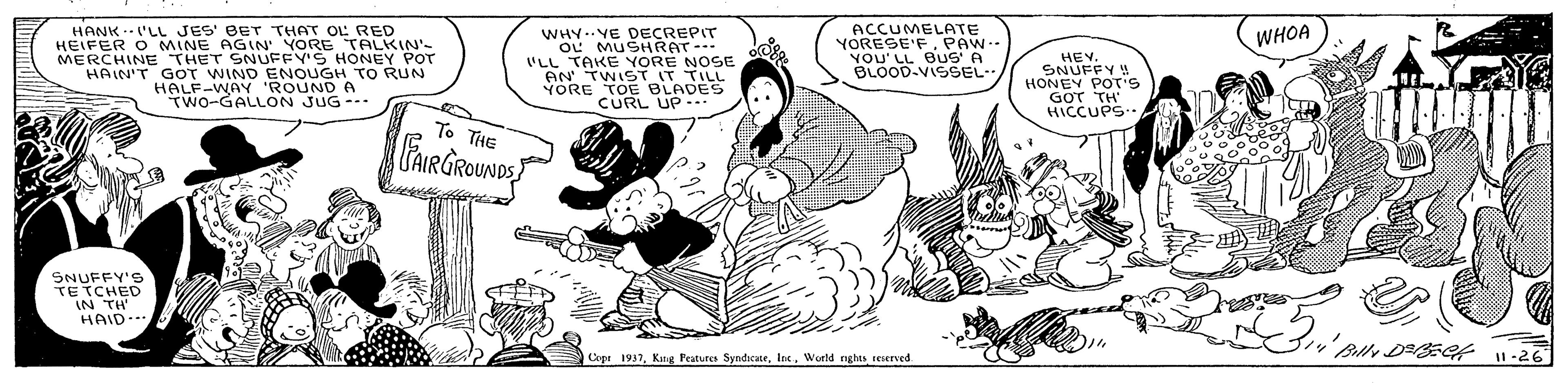 Sharing OCR: HANK --'LL JES' BET THAT OL RED HEIFER O MINE AGIN YORE TALKIN'- MERCHINE THET SNUFFV'S HONEY POT HAIN'T GOT WIND ENOUGH TO RUN HALF-WAY 'ROUND A TWO-GALLON JUG- WHY.VE DECREPIT OL MUSHRAT--- "LL TAKE YORE NOSE AN TWIST IT TILL YORE TOE BLADES CURL UP ACCUMELATE YORESE'FPAW- YOU' LL BUS' A BLOOD-VISSEL WHOA HEY. SNUFFY ! HONEY POT'S GOT TH HICCUPS To THE FARGROUNDST SNUFFY'S TETCHED IN TH HAID.. Bally DEGt 1-26 Cege 1937World nghes reserved HANK --'LL JES' BET THAT OL RED HEIFER O MINE AGIN YORE TALKIN'- MERCHINE THET SNUFFV'S HONEY POT HAIN'T GOT WIND ENOUGH TO RUN HALF-WAY 'ROUND A TWO-GALLON JUG- WHY.VE DECREPIT OL MUSHRAT--- "LL TAKE YORE NOSE AN TWIST IT TILL YORE TOE BLADES CURL UP ACCUMELATE YORESE'FPAW- YOU' LL BUS' A BLOOD-VISSEL WHOA HEY. SNUFFY ! HONEY POT'S GOT TH HICCUPS To THE FARGROUNDST SNUFFY'S TETCHED IN TH HAID.. Bally DEGt 1-26 Cege 1937Kang Feutures SyndicateWorld nghes reserved