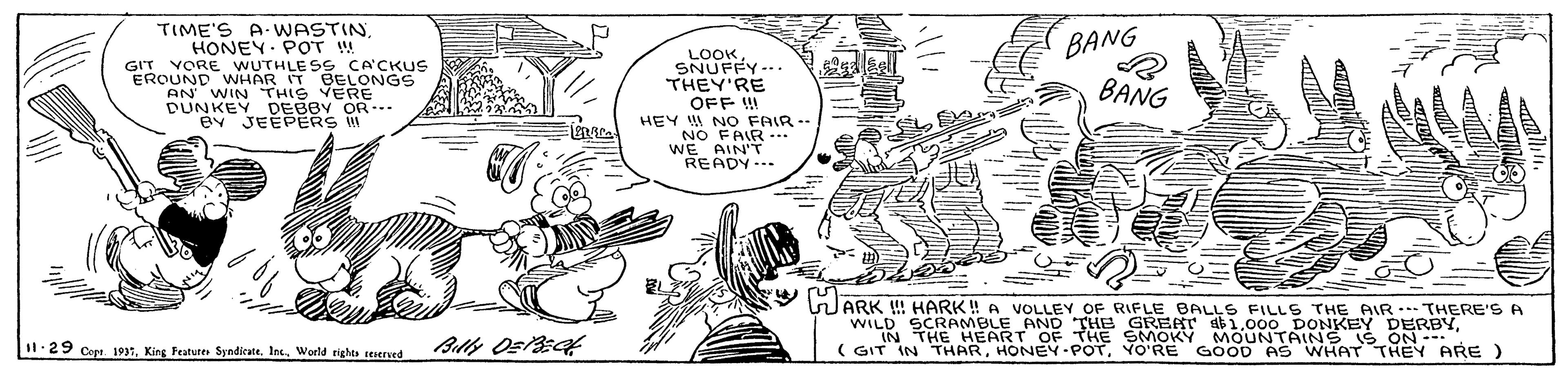 Cartoon OCR: TIME'S A- WASTINHONEY. POT W GIT VORE WUTHLE SS CA'CKUS EROUND WHAR IT BELONGS AN WIN THIS VERE DUNKEY DEBBY OR.. ev JEEPERS BANG LOOKSNUFFY-.. THEY'RE OFF ! HEY NO FAIR-- BANG NO FAIR... WE AIN'T READY... ??- WARK ! HARK! A VOLLEY OF RIFLE BALLS FILLS THE PAIR .. THERE'S A WILD SCRAMBLE AND THE GREAT ab1THE HEART OF THE SMOKY MOUNTAINS IS ON- ( GIT IN THARVO'RE GOOD AS WHAT THEY ARE ) I1.29 Cop. 1937World righta seserved TIME'S A- WASTINHONEY. POT W GIT VORE WUTHLE SS CA'CKUS EROUND WHAR IT BELONGS AN WIN THIS VERE DUNKEY DEBBY OR.. ev JEEPERS BANG LOOKSNUFFY-.. THEY'RE OFF ! HEY NO FAIR-- BANG NO FAIR... WE AIN'T READY... ? ? - WARK ! HARK! A VOLLEY OF RIFLE BALLS FILLS THE PAIR .. THERE'S A WILD SCRAMBLE AND THE GREAT ab1000 DONKEY DERBYTHE HEART OF THE SMOKY MOUNTAINS IS ON- ( GIT IN THARVO'RE GOOD AS WHAT THEY ARE ) I1.29 Cop. 1937King Feature Syndicate. Inc.World righta seserved