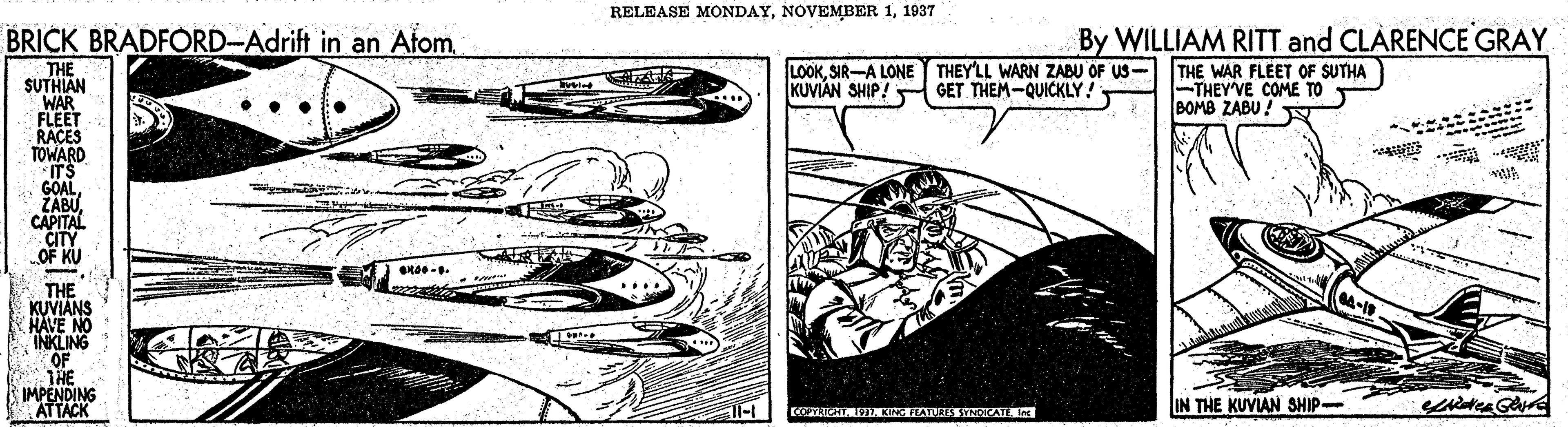 Parallel OCR: RELEASE MONDAY1937 By WILLIAM RITT and CLÀRENCE GRAY THE WAR FLEET OF SUTHA -THEY'VE COME TO BOMB ZABU ! BRICK BRADFÓRD-Adrift in an AfomSIR-A LONE THEY'LL WARN ZABU OF US- KUVIAN SHIP! GET THEM-QUICKLY! THE SUTHIAN WAR FLEET RACES TOWARD IT'S GOALCAPITAL CITY OF KU VITE THE KUVIANS HAVE NO INKLING OF THE IMPENDING ATTACK COPYRICHT. ISKITARS ATIt IN THE KUVIAN SHIP RELEASE MONDAYNOVEMBER 11937 By WILLIAM RITT and CLÀRENCE GRAY THE WAR FLEET OF SUTHA -THEY'VE COME TO BOMB ZABU ! BRICK BRADFÓRD-Adrift in an AfomSIR-A LONE THEY'LL WARN ZABU OF US- KUVIAN SHIP! GET THEM-QUICKLY! THE SUTHIAN WAR FLEET RACES TOWARD IT'S GOALCAPITAL CITY OF KU VITE THE KUVIANS HAVE NO INKLING OF THE IMPENDING ATTACK COPYRICHT. ISKITARS ATIt IN THE KUVIAN SHIP